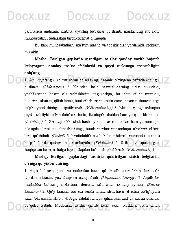 parchasida   undalma,   kiritma,   uyushiq   bo laklar   qo llanib,   muallifning   sub ektivʼ ʼ ʼ
munosabatini ifodalashga birdek xizmat qilmoqda.
Bu   kabi   munosabatlarni   ma’lum   mashq   va   topshiriqlar   yordamida   izohlash
mumkin.
Mashq.   Berilgan   gaplarda   ajratilgan   so‘zlar   qanday   vazifa   bajarib
kelayotgani,   qanday   ma’no   ifodalashi   va   qaysi   turkumga   mansubligini
aniqlang.
1.  Asli  qiyofangni   ko‘rsatishdan  qo‘rqishing,   demak ,   o‘zingdan   nafratlanishingni
bildiradi.   (J.Massiyon)   2.   Ko‘pdan   ko‘p   baxtsizliklarning   ildizi   shundaki,
yoshlikdanoq   bolani   o‘z   xohishlarini   tizginlashga,   bu   ishni   qilish   mumkin,
bunisini,  albatta , qilish kerak, buni qilish esa mumkin   emas, degan tushunchalarga
to‘g‘ri   yondashishga   o‘rgatilmaydi.   (V.Suxomlinskiy)   3.   Mehnat   ijodga   aylangan
joyda,   tabiiyki ,   o‘lim   dahshati,   hatto,   fiziologik   jihatdan   ham   yo‘q   bo‘lib   ketadi.
(A.Tolstoy)   4.   Sernuqsonlik,   shubhasiz ,   yomon,   ammo   undan   ham   yomonrog‘i,
o‘zingda   ularni   tan   olmaslik   istagi,   bunda   mazkur   nuqsonlarga   o‘zo‘zini   aldash
ham  qo‘shiladi.   (Paskal)   5. Izzattalablik  o‘z   holicha,   ehtimol , nuqsondir,  biroq  u
ko‘p   hollarda   qadrqimmat   manbayidir.   (Kvintilian)   6.   Safsata   va   quruq   gap,
haqiqatan ham , nafratga loyiq. Gapdan ko‘ra ish qilishkerak.  (V.Suxomlinskiy)
Mashq.   Berilgan   gaplardagi   tushirib   qoldirilgan   tinish   belgilarini
o‘rniga qo‘yib ko‘chiring.
1.   Aqlli   bo‘lsang,   johil   va   nodondan   hazar   qil.   Aqalli   biroz   bilimi   bor   kishi
ulardan,   albatta,   yuz   chaqirim   uzoqlashadi.   (Majididdin   Xavofiy)   2.   Aqalli   bir
mushukka   bo‘lsang   mehribon,   demak,   salomatdir   sendagi   iymon.   (Xusrav
Dehlaviy)   3.   Qo‘y   tamani,   bor   esa   senda   tamiz,   shubhasiz   el   ichra   bo‘lg‘aysan
aziz.   (Farididdin  Attor)   4.  Agar   adolat   himoya  qilinmasa,  zaif  va  kuchli  odamlar
yo‘qolib   ketadi.   Modomiki   zaiflar   qirilib   ketar   ekan,   kuchlilar   ham   omon
88 