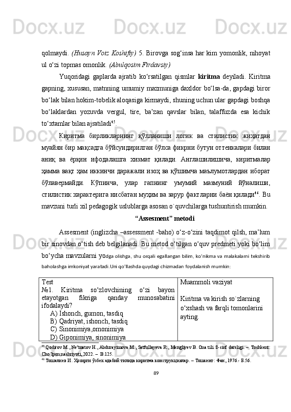 qolmaydi.   (Husayn Voiz Koshifiy)   5. Birovga sog‘insa har kim yomonlik, nihoyat
ul o‘zi topmas omonlik.  (Abulqosim Firdavsiy)
Yuqoridagi   gaplarda   ajratib   ko‘rsatilgan   qismlar   kiritma   deyiladi.   Kiritma
gapning, xususan, matnning umumiy mazmuniga daxldor bo‘lsa-da, gapdagi biror
bo‘lak bilan hokim-tobelik aloqasiga kirmaydi, shuning uchun ular gapdagi boshqa
bo‘laklardan   yozuvda   vergul,   tire,   ba’zan   qavslar   bilan,   talaffuzda   esa   kichik
to‘xtamlar bilan ajratiladi 45
.
Киритма   бирликларнинг   қўлланиши   логик   ва   стилистик   жиҳатдан
муайян   бир   мақсадга   бўйсундирилган   бўлса   фикрни   бутун   оттенкалари   билан
аниқ   ва   ёрқин   ифодалашга   хизмат   қилади .   Англашилишича,   киритмалар
ҳамма вақт ҳам иккинчи даражали изоҳ ва қўшимча маълумотлардан иборат
бўлавермайди.   Кўпинча,   улар   гапнинг   умумий   мазмуний   йўналиши,
стилистик характерига нисбатан муҳим ва зарур фактларни баён қилади 46
.  Bu
mavzuni turli xil pedagogik uslublarga asosan o`quvchilarga tushuntirish mumkin.
“Assesment” metodi
Assesment (inglizcha –assessment -baho) o‘z-o‘zini taqdimot qilsh, ma’lum
bir sinovdan o‘tish deb belgilanadi. Bu metod o‘tilgan o‘quv predmeti yoki bo‘lim
bo‘ycha mavzularni yo dga olishga, shu orqali egallangan bilim, ko‘nikma va malakalarni tekshirib
baholashga imkoniyat yaratadi.Uni qo‘llashda quydagi chizmadan foydalanish mumkin:
Test
№1 .   Kiritma   so‘zlovchining   o‘zi   bayon
etayotgan   fikriga   qanday   munosabatini
ifodalaydi ?
A) Ishonch, gumon, tasdiq
B) Qadriyat, ishonch, tasdiq
C) Sinonimiya,omonimiya
D) Giponimiya, sinonimiya Muammoli vaziyat
Kiritma va kirish so`zlarning 
o‘xshash va farqli tomonlarini 
ayting.
45
  Qodirov M., Ne’matov H., Abdurayimova M., Satfullayeva R., Mengliyev B. Ona tili. 8-sinf  darsligi.  –   Toshkent:
Cho`lpon nashriyoti, 2022.  –   B.125.  
46
  Тошалиев И. Ҳозирги ўзбек адабий тилида киритма конструкциялар.  –  Тошкент: Фан, 1976.- Б.56.
89 
