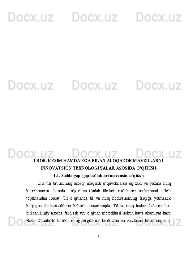 I BOB. KESIM HAMDA EGA BILAN ALOQADOR MAVZULARNI
INNOVATSION TEXNOLOGIYALAR ASOSIDA O‘QITISH
1.1. Sodda gap, gap bo‘laklari mavzusini o‘qitish
Ona   tili   ta’limining   asosiy   maqsadi   o‘quvchilarda   og‘zaki   va   yozma   nutq
ko‘nikmasini     hamda     to‘g‘ri   va   ifodali   fikrlash   malakasini   mukammal   tarkib
toptirishdan   iborat.   Til   o‘qitishda   til   va   nutq   hodisalarining   farqiga   yetmaslik
ko‘pgina   chalkashliklarni   keltirib   chiqarmoqda.   Til   va   nutq   tushunchalarini   bir-
biridan   ilmiy   asosda   farqlash   uni   o‘qitish   metodikasi   uchun   katta   ahamiyat   kasb
etadi.   Chunki   til   birliklarining   belgilarini,   birikuvini   va   vazifasini   bilishning   o‘zi
9 
