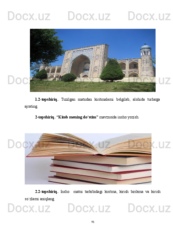 1.2 -topshiriq.   Tuzilgan   matndan   kiritmalarni   belgilab,   alohida   turlarga
ajrating.
2 -topshiriq.  “Kitob mening do‘stim”  mavzusida insho yozish.  
2.2 -topshiriq.   Insho     matni   tarkibidagi   kiritma,   kirish   birikma   va   kirish
so`zlarni aniqlang. 
91 