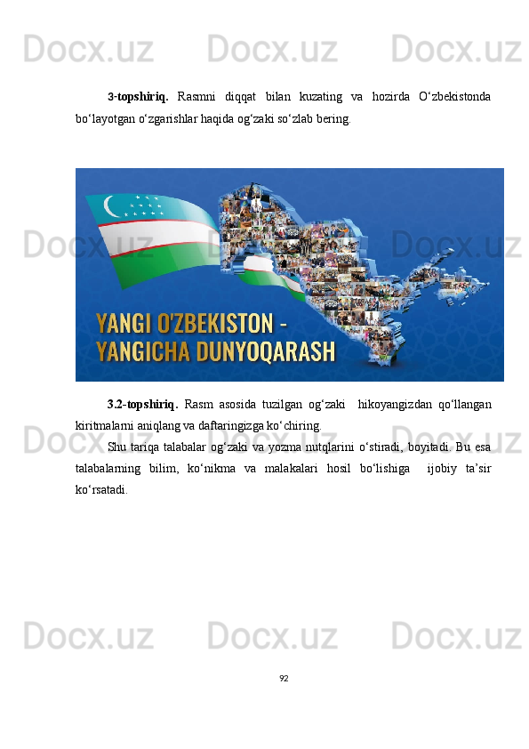 3 - topshiriq.   Rasmni   diqqat   bilan   kuzating   va   hozirda   O‘zbekistonda
bo‘layotgan o‘zgarishlar haqida og‘zaki so‘zlab bering.
3.2 -topshiriq.   Rasm   asosida   tuzilgan   og‘zaki     hikoyangizdan   qo‘llangan
kiritmalarni aniqlang va daftaringizga ko‘chiring.
Shu tariqa talabalar   og‘zaki  va  yozma  nutqlarini   o‘stiradi,  boyitadi.  Bu  esa
talabalarning   bilim,   ko‘nikma   va   malakalari   hosil   bo‘lishiga     ijobiy   ta’sir
ko‘rsatadi.
92 