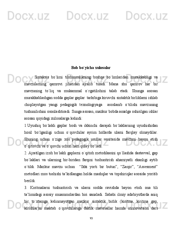 Bob bo`yicha xulosalar
Sintaksis   bo`limi   tilshunoslikning   boshqa   bo`limlaridan   murakkabligi   va
mavzularning   qamrovi   jihatidan   ajralib   turadi.   Mana   shu   qamrov   har   bir
mavzuning   to`liq   va   mukammal   o`rgatilishini   talab   etadi.   Shunga   asosan
murakkablashgan sodda gaplar gaplar  tarkibiga kiruvchi sintaktik birliklarni ishlab
chiqilayotgan   yangi   pedagogik   texnologiyaga     asoslanib   o`tilishi   mavzuning
tushunilishini osonlashtiradi. Sunga asosan, mazkur bobda amalga oshirilgan ishlar
asosan quyidagi xulosalarga kelindi:
1.Uyushiq   bo`lakli   gaplar   bosh   va   ikkinchi   darajali   bo`laklarning   uyushishidan
hosil   bo`lganligi   uchun   o`quvchilar   ayrim   hollarda   ularni   farqlay   olmaydilar.
Shuning   uchun   o`ziga   xos   pedagogik   usullar   vositasida   mavzuni   bayon   etish
o`qituvchi va o`quvchi uchun ham qulay bo`ladi.
2.  Ajratilgan izoh bo`lakli gaplarni o`qitish metodikasini qo`llashda dastavval, gap
bo`laklari   va   ularning   bir-biridan   farqini   tushuntirish   ahamiyatli   ekanligi   aytib
o`tildi.   Mazkur   mavzu   uchun     “Ikki   yorti   bir   butun” ,   “Zanjir”,   “Assesment”
metodlari mos tushishi ta’kidlangan holda mashqlar va topshiriqlar asosida yoritib
berildi.
3.   Kiritmalarni   tushuntirish   va   ularni   sodda   ravishda   bayon   etish   ona   tili
ta’limidagi   asosiy   muammolardan   biri   sanaladi.   Sababi   ilmiy   adabiyotlarda   aniq
bir   to`xtamga   kelinmayotgan   mazkur   sintaktik   birlik   (kiritma,   kiritma   gap,
kirishlar)ni   maktab   o`quvchilariga   faktik   materiallar   hamda   innnovatsion   dars
93