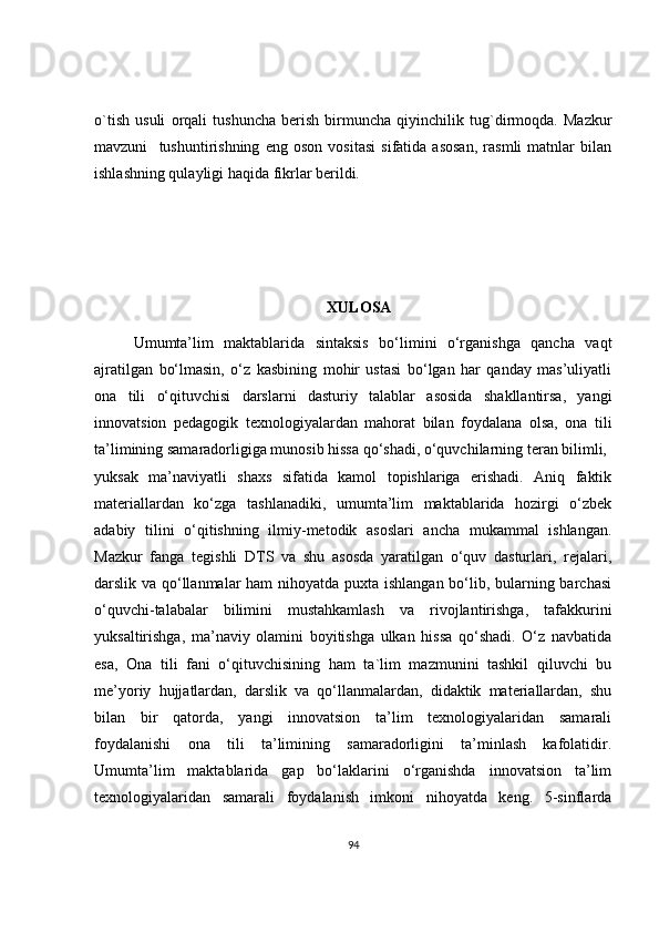 o`tish   usuli   orqali   tushuncha   berish   birmuncha   qiyinchilik   tug`dirmoqda.   Mazkur
mavzuni     tushuntirishning   eng   oson   vositasi   sifatida   asosan,   rasmli   matnlar   bilan
ishlashning qulayligi haqida fikrlar berildi. 
 
                                                             XULOSA
Umumta’lim   maktablarida   sintaksis   bo‘limini   o‘rganishga   qancha   vaqt
ajratilgan   bo‘lmasin,   o‘z   kasbining   mohir   ustasi   bo‘lgan   har   qanday   mas’uliyatli
ona   tili   o‘qituvchisi   darslarni   dasturiy   talablar   asosida   shakllantirsa,   yangi
innovatsion   pedagogik   texnologiyalardan   mahorat   bilan   foydalana   olsa,   ona   tili
ta’limining samaradorligiga munosib hissa qo‘shadi, o‘quvchilarning teran bilimli,
yuksak   ma’naviyatli   shaxs   sifatida   kamol   topishlariga   erishadi.   Aniq   faktik
materiallardan   ko‘zga   tashlanadiki,   umumta’lim   maktablarida   hozirgi   o‘zbek
adabiy   tilini   o‘qitishning   ilmiy-metodik   asoslari   ancha   mukammal   ishlangan.
Mazkur   fanga   tegishli   DTS   va   shu   asosda   yaratilgan   o‘quv   dasturlari,   rejalari,
darslik va qo‘llanmalar  ham  nihoyatda puxta ishlangan bo‘lib, bularning barchasi
o‘quvchi-talabalar   bilimini   mustahkamlash   va   rivojlantirishga,   tafakkurini
yuksaltirishga,   ma’naviy   olamini   boyitishga   ulkan   hissa   qo‘shadi.   O‘z   navbatida
esa,   Ona   tili   fani   o‘qituvchisining   ham   ta`lim   mazmunini   tashkil   qiluvchi   bu
me’yoriy   hujjatlardan,   darslik   va   qo‘llanmalardan,   didaktik   materiallardan,   shu
bilan   bir   qatorda,   yangi   innovatsion   ta’lim   texnologiyalaridan   samarali
foydalanishi   ona   tili   ta’limining   samaradorligini   ta’minlash   kafolatidir.
Umumta’lim   maktablarida   gap   bo‘laklarini   o‘rganishda   innovatsion   ta’lim
texnologiyalaridan   samarali   foydalanish   imkoni   nihoyatda   keng.   5-sinflarda
94 