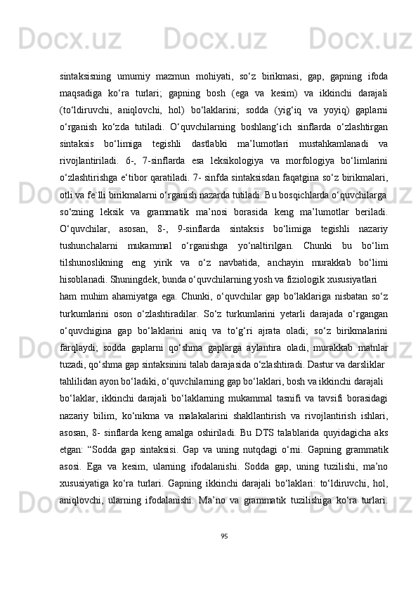 sintaksisning   umumiy   mazmun   mohiyati,   so‘z   birikmasi,   gap,   gapning   ifoda
maqsadiga   ko‘ra   turlari;   gapning   bosh   (ega   va   kesim)   va   ikkinchi   darajali
(to‘ldiruvchi,   aniqlovchi,   hol)   bo‘laklarini;   sodda   (yig‘iq   va   yoyiq)   gaplarni
o‘rganish   ko‘zda   tutiladi.   O‘quvchilarning   boshlang‘ich   sinflarda   o‘zlashtirgan
sintaksis   bo‘limiga   tegishli   dastlabki   ma’lumotlari   mustahkamlanadi   va
rivojlantiriladi.   6-,   7-sinflarda   esa   leksikologiya   va   morfologiya   bo‘limlarini
o‘zlashtirishga e‘tibor qaratiladi. 7- sinfda sintaksisdan faqatgina so‘z birikmalari,
otli va fe`lli birikmalarni o‘rganish nazarda tutiladi. Bu bosqichlarda o‘quvchilarga
so‘zning   leksik   va   grammatik   ma’nosi   borasida   keng   ma’lumotlar   beriladi.
O‘quvchilar,   asosan,   8-,   9-sinflarda   sintaksis   bo‘limiga   tegishli   nazariy
tushunchalarni   mukammal   o‘rganishga   yo‘naltirilgan.   Chunki   bu   bo‘lim
tilshunoslikning   eng   yirik   va   o‘z   navbatida,   anchayin   murakkab   bo‘limi
hisoblanadi. Shuningdek, bunda o‘quvchilarning yosh va fiziologik xususiyatlari
ham   muhim   ahamiyatga   ega.   Chunki,   o‘quvchilar   gap   bo‘laklariga   nisbatan   so‘z
turkumlarini   oson   o‘zlashtiradilar.   So‘z   turkumlarini   yetarli   darajada   o‘rgangan
o‘quvchigina   gap   bo‘laklarini   aniq   va   to‘g‘ri   ajrata   oladi;   so‘z   birikmalarini
farqlaydi;   sodda   gaplarni   qo‘shma   gaplarga   aylantira   oladi,   murakkab   matnlar
tuzadi, qo‘shma gap sintaksinini talab darajasida o‘zlashtiradi. Dastur va darsliklar
tahlilidan ayon bo‘ladiki, o‘quvchilarning gap bo‘laklari, bosh va ikkinchi darajali
bo‘laklar,   ikkinchi   darajali   bo‘laklarning   mukammal   tasnifi   va   tavsifi   borasidagi
nazariy   bilim,   ko‘nikma   va   malakalarini   shakllantirish   va   rivojlantirish   ishlari,
asosan,   8-   sinflarda   keng   amalga   oshiriladi.   Bu   DTS   talablarida   quyidagicha   aks
etgan:   “Sodda   gap   sintaksisi.   Gap   va   uning   nutqdagi   o‘rni.   Gapning   grammatik
asosi.   Ega   va   kesim,   ularning   ifodalanishi.   Sodda   gap,   uning   tuzilishi,   ma’no
xususiyatiga   ko‘ra   turlari.   Gapning   ikkinchi   darajali   bo‘laklari:   to‘ldiruvchi,   hol,
aniqlovchi,   ularning   ifodalanishi.   Ma’no   va   grammatik   tuzilishiga   ko‘ra   turlari.
95