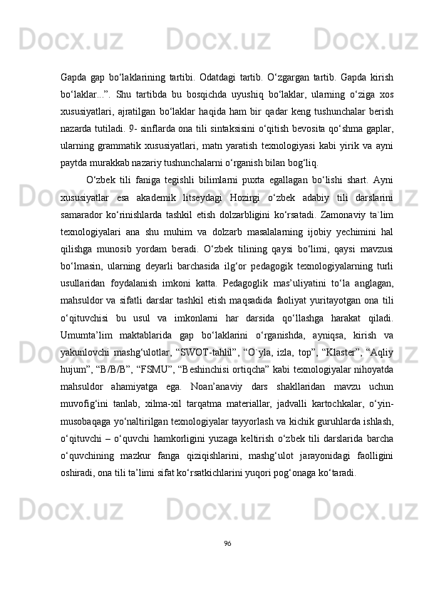 Gapda   gap   bo‘laklarining   tartibi.   Odatdagi   tartib.   O‘zgargan   tartib.   Gapda   kirish
bo‘laklar...”.   Shu   tartibda   bu   bosqichda   uyushiq   bo‘laklar,   ularning   o‘ziga   xos
xususiyatlari,   ajratilgan   bo‘laklar   haqida   ham   bir   qadar   keng   tushunchalar   berish
nazarda tutiladi. 9- sinflarda ona tili sintaksisini o‘qitish bevosita qo‘shma gaplar,
ularning   grammatik   xususiyatlari,   matn   yaratish   texnologiyasi   kabi   yirik   va   ayni
paytda murakkab nazariy tushunchalarni o‘rganish bilan bog‘liq.
O‘zbek   tili   faniga   tegishli   bilimlarni   puxta   egallagan   bo‘lishi   shart.   Ayni
xususiyatlar   esa   akademik   litseydagi   Hozirgi   o‘zbek   adabiy   tili   darslarini
samarador   ko‘rinishlarda   tashkil   etish   dolzarbligini   ko‘rsatadi.   Zamonaviy   ta`lim
texnologiyalari   ana   shu   muhim   va   dolzarb   masalalarning   ijobiy   yechimini   hal
qilishga   munosib   yordam   beradi.   O‘zbek   tilining   qaysi   bo‘limi,   qaysi   mavzusi
bo‘lmasin,   ularning   deyarli   barchasida   ilg‘or   pedagogik   texnologiyalarning   turli
usullaridan   foydalanish   imkoni   katta.   Pedagoglik   mas’uliyatini   to‘la   anglagan,
mahsuldor   va   sifatli   darslar   tashkil   etish   maqsadida   faoliyat   yuritayotgan   ona   tili
o‘qituvchisi   bu   usul   va   imkonlarni   har   darsida   qo‘llashga   harakat   qiladi.
Umumta’lim   maktablarida   gap   bo‘laklarini   o‘rganishda,   ayniqsa,   kirish   va
yakunlovchi   mashg‘ulotlar,   “SWOT-tahlil”,   “O`yla,   izla,   top”,   “Klaster”,   “Aqliy
hujum”, “B/B/B”, “FSMU”, “Beshinchisi ortiqcha” kabi texnologiyalar nihoyatda
mahsuldor   ahamiyatga   ega.   Noan’anaviy   dars   shakllaridan   mavzu   uchun
muvofig‘ini   tanlab,   xilma-xil   tarqatma   materiallar,   jadvalli   kartochkalar,   o‘yin-
musobaqaga yo‘naltirilgan texnologiyalar tayyorlash va kichik guruhlarda ishlash,
o‘qituvchi   –   o‘quvchi   hamkorligini   yuzaga   keltirish   o‘zbek   tili   darslarida   barcha
o‘quvchining   mazkur   fanga   qiziqishlarini,   mashg‘ulot   jarayonidagi   faolligini
oshiradi, ona tili ta’limi sifat ko‘rsatkichlarini yuqori pog‘onaga ko‘taradi.
96