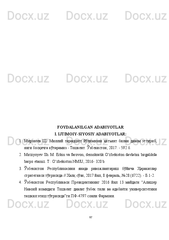 FOYDALANILGAN ADABIYOTLAR 
I. IJTIMOIY-SIYOSIY ADABIYOTLAR:
1. Мирзиёев   Ш.   Миллий   тараққиёт   йўлимизни   қатъият   билан   давом   эттириб,
янги босқичга кўтарамиз.- Тошкент: Ўзбекистон, 2017. - 592 б.
2. Mirziyoyev Sh. M. Erkin va farovon, demokratik O‘zbekiston davlatini birgalikda
barpo etamiz. T.: O‘zbekiston NMIU, 2016- 320 b.
3. Ўзбекистон   Республикасини   янада   ривожлантириш   бўйича   Ҳаракатлар
стратегияси тўғрисида // Халқ сўзи, 2017 йил, 8 февраль, №28 (6722). - Б.1-2.
4. Ўзбекистон   Республикаси   Президентининг   2016   йил   13   майдаги   “Алишер
Навоий   номидаги   Тошкент   давлат   ўзбек   тили   ва   адабиёти   университетини
ташкил этиш тўғрисида”ги ПФ-4797 сонли Фармони.
97 