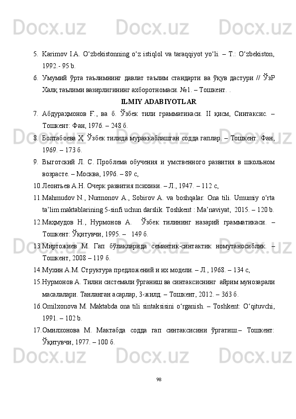 5. Karimov   I.A.   O‘zbеkistonning   o‘z   istiqlol   va   taraqqiyot   yo‘li.   –   T.:   O‘zbеkiston,
1992.-  95 b.
6. Умумий   ўрта   таълимнинг   давлат   таълим   стандарти   ва   ўқув   дастури   //   ЎзР
Халқ таълими вазирлигининг ахборотномаси. №1. – Тошкент.  .
ILMIY ADABIYOTLAR
7. Абдураҳмонов   Ғ.,   ва   б.   Ўзбек   тили   грамматикаси.   II   қисм,   Синтаксис.   –
Тошкент: Фан, 1976.  – 248 б.
8. Болтабоева Ҳ. Ўзбек тилида мураккаблашган содда гаплар. – Тошкент: Фан,
1969. – 173 б.
9. Выготский   Л.   С.   Проблема   обучения   и   умственного   развития   в   школьном
возрасте. – Москва, 1996.  –  89 с,
10. Леонтьев А.Н. Очерк развития психики. – Л., 1947.  – 112 с,
11. Mahmudov   N.,   Nurmonov   A.,   Sobirov   A.   va   boshqalar.   Ona   tili.   Umumiy   o‘rta
ta’lim maktablarining 5-sinfi uchun darslik.  Toshkent  :  Ma’naviyat ,   2015.  – 120 b.
12. Маҳмудов   Н.,   Нурмонов   А.     Ўзбек   тилининг   назарий   грамматикаси.   –
Тошкент: Ўқитувчи, 1995.  –    149 б.
13. Мирт о жиев   М.   Гап   бўлакларида   семантик-синтактик   номутаносиблик.   –
Тошкент, 2008  – 119 б .
14. Мухин А.М. Структура предложений и их модели. – Л., 1968.  – 134 с,
15. Нурмонов   A . Тилни системали ўрганиш ва синтаксиснинг  айрим мунозарали
масалалари. Танланган асарлар, 3-жилд. – Тошкент, 2012. – 363 б. 
16. Omilxonova M. Maktabda  ona tili  sintak sisini  o ʻ rganish. – Toshkent:  O ʻ qituvchi,
1991.  – 102  b.
17. Омилхонова   М.   Мактабда   содда   гап   синтаксисини   ўргатиш.–   Тошкент:
Ўқитувчи, 1977. –  100 б.
98 