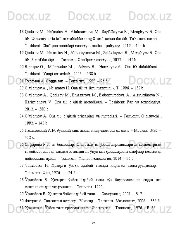18. Qodirov M., Ne’matov H., Abduraimova M., Sayfullayeva R., Mengliyev B. Ona
tili. Umumiy o‘rta ta’lim maktablarining 8-sinfi uchun darslik. To`rtinchi nashri. –
Toshkent: Cho‘lpon nomidagi nashriyot-matbaa ijodiy uyi, 2019. – 144  b .
19. Qodirov M., Ne’matov H., Abdurayimova M., Satfullayeva R., Mengliyev B. Ona
tili. 8-sinf darsligi.  –   Toshkent: Cho`lpon nashriyoti, 2022.  –    142 b . 
20. Roziqov O.,   Mahmudov M. ,   Adizov B.,   Hamroyev A.   Ona tili didaktikasi .   –
Toshkent :   Yangi asr avlodi ,   2005 .  –  138 b. 
21. Ғуломов А. Содда гап. – Тошкент,  1955. – 96 б.
22. G`ulomov A., Ne‘matov H. Ona tili ta‘limi mazmuni.-, T. 1996.  – 132  b.
23. G`ulomov   A.,   Qodirov   M.,   Ernazarova   M.,   Bobomurodova   A.,   Alavutdinova   N.,
Karimjonova   V.   Ona   tili   o`qitish   metodikasi.   –   Toshkent:   Fan   va   texnologiya,
2012. –  380 b.
24. G ʻ ulomov   A.   Ona   tili   o ʻ qitish   prinsiplari   va   metodlari.   –   Toshkent,   O ʻ qituvchi   ,
1992.  – 142  b .
25. Пешковский А.М.Русский синтаксис в научном освещении. – Москва, 1956. –
412 с.
26. Сафарова   Р.Г.   ва   бошқалар.   Она   тили   ва   ўқиш   дарсликларида   концентризм
тамойили асосда тақдим этиладиган ўқув материалларини синфлар кесимида
лойиҳалаштириш. – Тошкент: Фан ва технология, 2014. – 96 б. 
27. Тошалиев   И.   Ҳозирги   ўзбек   адабий   тилида   киритма   конструкциялар.   –
Тошкент: Фан, 1976.  –   124 б.
28. Ўринбоев   Б.   Ҳозирги   ўзбек   адабий   тили   сўз   бирикмаси   ва   содда   гап
синтаксисидан маърузалар. – Тошкент, 1990.
29. Ўринбоев Б. Ҳозирги ўзбек адабий тили. –  Самарканд, 2001. – Б. 71.
30. Фитрат А. Танланган асарлар. IV жилд. – Тошкент: Маънавият, 2006. – 336 б.
31. Ҳожиев А. Ўзбек тили грамматикаси. Синтаксис. – Тошкент,  1976. – Б. 86
99