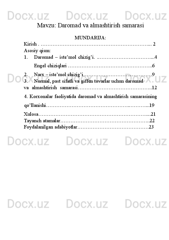 Mavzu:  Daromad va almashtirish samarasi
 
MUNDARIJA: 
Kirish . ………………………………………………………... 2 
Asosiy qism: 
1. Daromad   –   iste’mol   chizig’i.   ..…………………………...4
Engel chiziqlari …………………………………………..6 
2. Narx – iste’mol chizig’i………………………..…………9 
3. Normal, past sifatli va giffen tovarlar uchun daromad 
va   almashtirish   samarasi……………………………………..12
4.   Korxonalar faoliyatida daromad va almashtirish samarasining
qo’llanishi…………………………………………..………...19 
Xulosa………………………………………………………....21
Tayanch atamalar……………………………………………..22 
Foydalanilgan adabiyotlar……………………………………23 