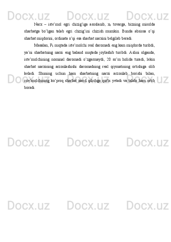 Narx   –   iste’mol   egri   chizig’iga   asoslanib,   x
1   tovarga,   bizning   misolda
sharbatga   bo’lgan   talab   egri   chizig’ini   chizish   mumkin.   Bunda   absissa   o’qi
sharbat miqdorini, ordinata o’qi esa sharbat narxini belgilab beradi. 
Masalan, P
1  nuqtada iste’molchi real daromadi eng kam miqdorda turibdi,
ya’ni   sharbatning   narxi   eng   baland   nuqtada   joylashib   turibdi.   Aslini   olganda,
iste’molchining   nominal   daromadi   o’zgarmaydi,   20   so’m   holida   turadi,   lekin
sharbat   narxining   arzonlashishi   daromadning   real   qiymatining   ortishiga   olib
keladi.   Shuning   uchun   ham   sharbatning   narxi   arzonlab   borishi   bilan,
iste’molchining  ko’proq   sharbat   xarid   qilishga   qurbi   yetadi   va   talabi   ham   ortib
boradi. 
  