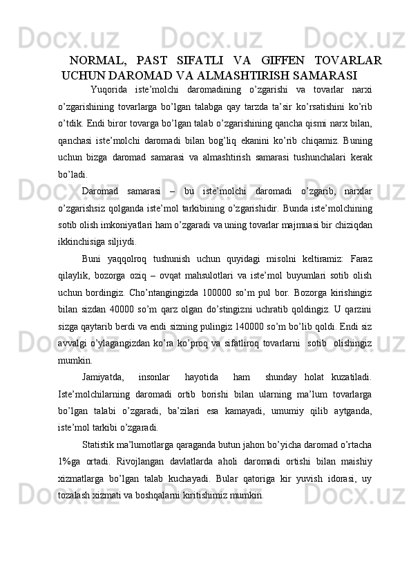 NORMAL,   PAST   SIFATLI   VA   GIFFEN   TOVARLAR
UCHUN DAROMAD VA ALMASHTIRISH SAMARASI 
  Yuqorida   iste’molchi   daromadining   o’zgarishi   va   tovarlar   narxi
o’zgarishining   tovarlarga   bo’lgan   talabga   qay   tarzda   ta’sir   ko’rsatishini   ko’rib
o’tdik. Endi biror tovarga bo’lgan talab o’zgarishining qancha qismi narx bilan,
qanchasi   iste’molchi   daromadi   bilan   bog’liq   ekanini   ko’rib   chiqamiz.   Buning
uchun   bizga   daromad   samarasi   va   almashtirish   samarasi   tushunchalari   kerak
bo’ladi. 
Daromad   samarasi   –   bu   iste’molchi   daromadi   o’zgarib,   narxlar
o’zgarishsiz  qolganda iste’mol  tarkibining o’zgarishidir. Bunda iste’molchining
sotib olish imkoniyatlari ham o’zgaradi va uning tovarlar majmuasi bir chiziqdan
ikkinchisiga siljiydi. 
Buni   yaqqolroq   tushunish   uchun   quyidagi   misolni   keltiramiz:   Faraz
qilaylik,   bozorga   oziq   –   ovqat   mahsulotlari   va   iste’mol   buyumlari   sotib   olish
uchun   bordingiz.   Cho’ntangingizda   100000   so’m   pul   bor.   Bozorga   kirishingiz
bilan   sizdan   40000   so’m   qarz   olgan   do’stingizni   uchratib   qoldingiz.   U   qarzini
sizga qaytarib berdi va endi sizning pulingiz 140000 so’m bo’lib qoldi. Endi siz
avvalgi   o’ylagangizdan   ko’ra   ko’proq   va   sifatliroq   tovarlarni     sotib     olishingiz
mumkin. 
Jamiyatda,     insonlar     hayotida     ham     shunday   holat   kuzatiladi.
Iste’molchilarning   daromadi   ortib   borishi   bilan   ularning   ma’lum   tovarlarga
bo’lgan   talabi   o’zgaradi,   ba’zilari   esa   kamayadi,   umumiy   qilib   aytganda,
iste’mol tarkibi o’zgaradi. 
Statistik ma’lumotlarga qaraganda butun jahon bo’yicha daromad o’rtacha
1%ga   ortadi.   Rivojlangan   davlatlarda   aholi   daromadi   ortishi   bilan   maishiy
xizmatlarga   bo’lgan   talab   kuchayadi.   Bular   qatoriga   kir   yuvish   idorasi,   uy
tozalash xizmati va boshqalarni kiritishimiz mumkin.  