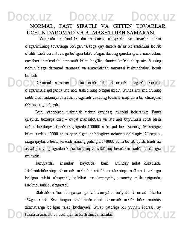 NORMAL,   PAST   SIFATLI   VA   GIFFEN   TOVARLAR
UCHUN DAROMAD VA ALMASHTIRISH SAMARASI 
  Yuqorida   iste’molchi   daromadining   o’zgarishi   va   tovarlar   narxi
o’zgarishining   tovarlarga   bo’lgan   talabga   qay   tarzda   ta’sir   ko’rsatishini   ko’rib
o’tdik. Endi biror tovarga bo’lgan talab o’zgarishining qancha qismi narx bilan,
qanchasi   iste’molchi   daromadi   bilan   bog’liq   ekanini   ko’rib   chiqamiz.   Buning
uchun   bizga   daromad   samarasi   va   almashtirish   samarasi   tushunchalari   kerak
bo’ladi. 
Daromad   samarasi   –   bu   iste’molchi   daromadi   o’zgarib,   narxlar
o’zgarishsiz  qolganda iste’mol  tarkibining o’zgarishidir. Bunda iste’molchining
sotib olish imkoniyatlari ham o’zgaradi va uning tovarlar majmuasi bir chiziqdan
ikkinchisiga siljiydi. 
Buni   yaqqolroq   tushunish   uchun   quyidagi   misolni   keltiramiz:   Faraz
qilaylik,   bozorga   oziq   –   ovqat   mahsulotlari   va   iste’mol   buyumlari   sotib   olish
uchun   bordingiz.   Cho’ntangingizda   100000   so’m   pul   bor.   Bozorga   kirishingiz
bilan   sizdan   40000   so’m   qarz   olgan   do’stingizni   uchratib   qoldingiz.   U   qarzini
sizga qaytarib berdi va endi sizning pulingiz 140000 so’m bo’lib qoldi. Endi siz
avvalgi   o’ylagangizdan   ko’ra   ko’proq   va   sifatliroq   tovarlarni     sotib     olishingiz
mumkin. 
Jamiyatda,     insonlar     hayotida     ham     shunday   holat   kuzatiladi.
Iste’molchilarning   daromadi   ortib   borishi   bilan   ularning   ma’lum   tovarlarga
bo’lgan   talabi   o’zgaradi,   ba’zilari   esa   kamayadi,   umumiy   qilib   aytganda,
iste’mol tarkibi o’zgaradi. 
Statistik ma’lumotlarga qaraganda butun jahon bo’yicha daromad o’rtacha
1%ga   ortadi.   Rivojlangan   davlatlarda   aholi   daromadi   ortishi   bilan   maishiy
xizmatlarga   bo’lgan   talab   kuchayadi.   Bular   qatoriga   kir   yuvish   idorasi,   uy
tozalash xizmati va boshqalarni kiritishimiz mumkin.