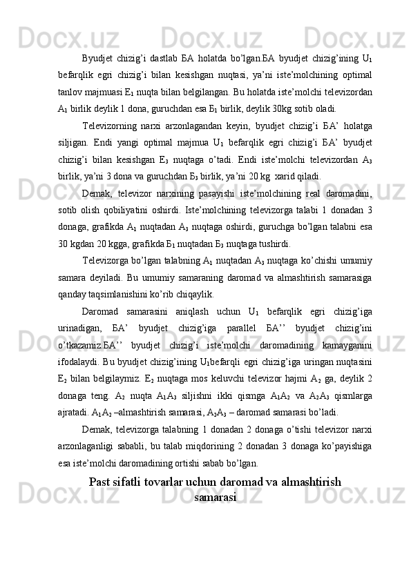 Byudjet   chizig’i   dastlab   Б A   holatda   bo’lgan. Б A   byudjet   chizig’ining   U
1
befarqlik   egri   chizig’i   bilan   kesishgan   nuqtasi,   ya’ni   iste’molchining   optimal
tanlov majmuasi E
1  nuqta bilan belgilangan. Bu holatda iste’molchi televizordan
A
1  birlik deylik 1 dona, guruchdan esa  Б
1  birlik, deylik 30kg sotib oladi. 
Televizorning   narxi   arzonlagandan   keyin,   byudjet   chizig’i   Б A’   holatga
siljigan.   Endi   yangi   optimal   majmua   U
1   befarqlik   egri   chizig’i   Б A’   byudjet
chizig’i   bilan   kesishgan   E
3   nuqtaga   o’tadi.   Endi   iste’molchi   televizordan   A
3
birlik, ya’ni 3 dona va guruchdan  Б
3  birlik, ya’ni 20 kg  xarid qiladi. 
Demak,   televizor   narxining   pasayishi   iste’molchining   real   daromadini,
sotib   olish   qobiliyatini   oshirdi.   Iste’molchining   televizorga   talabi   1   donadan   3
donaga, grafikda A
1   nuqtadan A
3   nuqtaga oshirdi, guruchga bo’lgan talabni esa
30 kgdan 20 kgga, grafikda  Б
1  nuqtadan  Б
3  nuqtaga tushirdi. 
Televizorga bo’lgan talabning A
1   nuqtadan A
3   nuqtaga ko’chishi umumiy
samara   deyiladi.   Bu   umumiy   samaraning   daromad   va   almashtirish   samarasiga
qanday taqsimlanishini ko’rib chiqaylik. 
Daromad   samarasini   aniqlash   uchun   U
1   befarqlik   egri   chizig’iga
urinadigan,   Б A’   byudjet   chizig’iga   parallel   Б A’’   byudjet   chizig’ini
o’tkazamiz. Б A’’   byudjet   chizig’i   iste’molchi   daromadining   kamayganini
ifodalaydi. Bu byudjet chizig’ining U
1 befarqli  egri  chizig’iga uringan nuqtasini
E
2   bilan   belgilaymiz.   E
2   nuqtaga   mos   keluvchi   televizor   hajmi   A
2   ga,   deylik   2
donaga   teng.   A
2   nuqta   A
1 A
3   siljishni   ikki   qismga   A
1 A
2   va   A
2 A
3   qismlarga
ajratadi. A
1 A
2  –almashtirish samarasi, A
2 A
3  – daromad samarasi bo’ladi. 
Demak,   televizorga   talabning   1   donadan   2   donaga   o’tishi   televizor   narxi
arzonlaganligi   sababli,   bu   talab   miqdorining   2   donadan   3   donaga   ko’payishiga
esa iste’molchi daromadining ortishi sabab bo’lgan. 
Past sifatli tovarlar uchun daromad va almashtirish 
samarasi  