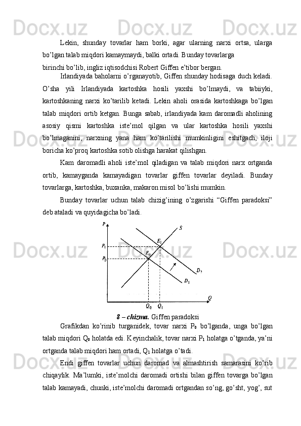 Lekin,   shunday   tovarlar   ham   borki,   agar   ularning   narxi   ortsa,   ularga
bo’lgan talab miqdori kamaymaydi, balki ortadi. Bunday tovarlarga 
birinchi bo’lib, ingliz iqtisodchisi Robert Giffen e’tibor bergan.  
Irlandiyada baholarni o’rganayotib, Giffen shunday hodisaga duch keladi.
O’sha   yili   Irlandiyada   kartoshka   hosili   yaxshi   bo’lmaydi,   va   tabiiyki,
kartoshkaning   narxi   ko’tarilib   ketadi.   Lekin   aholi   orasida   kartoshkaga   bo’lgan
talab   miqdori   ortib   ketgan.   Bunga   sabab,   irlandiyada   kam   daromadli   aholining
asosiy   qismi   kartoshka   iste’mol   qilgan   va   ular   kartoshka   hosili   yaxshi
bo’lmaganini,   narxning   yana   ham   ko’tarilishi   mumkinligini   eshitgach,   iloji
boricha ko’proq kartoshka sotib olishga harakat qilishgan. 
Kam   daromadli   aholi   iste’mol   qiladigan   va   talab   miqdori   narx   ortganda
ortib,   kamayganda   kamayadigan   tovarlar   giffen   tovarlar   deyiladi.   Bunday
tovarlarga, kartoshka, buxanka, makaron misol bo’lishi mumkin.  
Bunday   tovarlar   uchun   talab   chizig’ining   o’zgarishi   “Giffen   paradoksi”
deb ataladi va quyidagicha bo’ladi. 
 
8 – chizma.  Giffen paradoksi 
Grafikdan   ko’rinib   turganidek,   tovar   narxi   P
0   bo’lganda,   unga   bo’lgan
talab miqdori Q
0  holatda edi. Keyinchalik, tovar narxi P
1  holatga o’tganda, ya’ni
ortganda talab miqdori ham ortadi, Q
1  holatga o’tadi. 
Endi   giffen   tovarlar   uchun   daromad   va   almashtirish   samarasini   ko’rib
chiqaylik.   Ma’lumki,   iste’molchi   daromadi   ortishi   bilan   giffen   tovarga   bo’lgan
talab kamayadi, chunki, iste’molchi daromadi ortgandan so’ng, go’sht, yog’, sut 