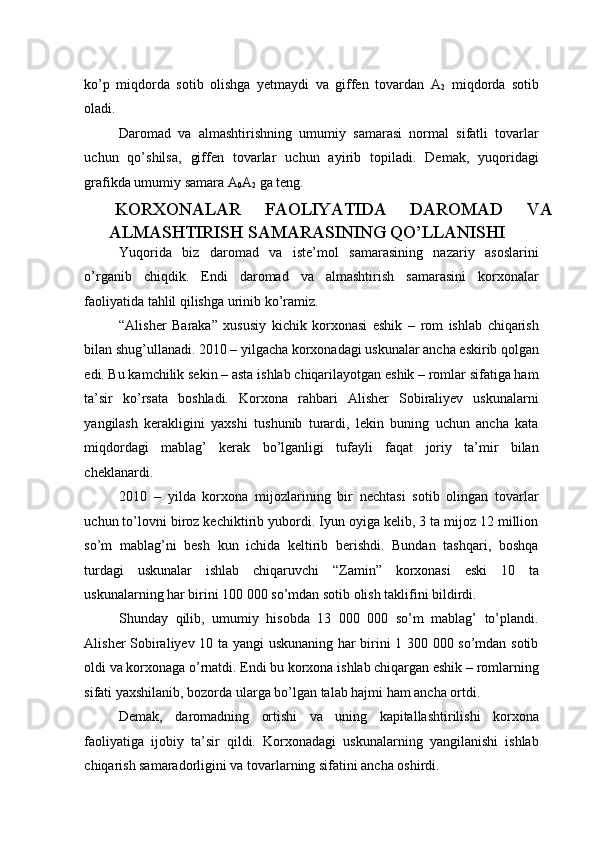 ko’p   miqdorda   sotib   olishga   yetmaydi   va   giffen   tovardan   A
2   miqdorda   sotib
oladi.  
Daromad   va   almashtirishning   umumiy   samarasi   normal   sifatli   tovarlar
uchun   qo’shilsa,   giffen   tovarlar   uchun   ayirib   topiladi.   Demak,   yuqoridagi
grafikda umumiy samara A
0 A
2  ga teng. 
KORXONALAR   FAOLIYATIDA   DAROMAD   VA
ALMASHTIRISH SAMARASINING QO’LLANISHI 
Yuqorida   biz   daromad   va   iste’mol   samarasining   nazariy   asoslarini
o’rganib   chiqdik.   Endi   daromad   va   almashtirish   samarasini   korxonalar
faoliyatida tahlil qilishga urinib ko’ramiz.  
“Alisher   Baraka”   xususiy   kichik   korxonasi   eshik   –   rom   ishlab   chiqarish
bilan shug’ullanadi. 2010 – yilgacha korxonadagi uskunalar ancha eskirib qolgan
edi. Bu kamchilik sekin – asta ishlab chiqarilayotgan eshik – romlar sifatiga ham
ta’sir   ko’rsata   boshladi.   Korxona   rahbari   Alisher   Sobiraliyev   uskunalarni
yangilash   kerakligini   yaxshi   tushunib   turardi,   lekin   buning   uchun   ancha   kata
miqdordagi   mablag’   kerak   bo’lganligi   tufayli   faqat   joriy   ta’mir   bilan
cheklanardi. 
2010   –   yilda   korxona   mijozlarining   bir   nechtasi   sotib   olingan   tovarlar
uchun to’lovni biroz kechiktirib yubordi. Iyun oyiga kelib, 3 ta mijoz 12 million
so’m   mablag’ni   besh   kun   ichida   keltirib   berishdi.   Bundan   tashqari,   boshqa
turdagi   uskunalar   ishlab   chiqaruvchi   “Zamin”   korxonasi   eski   10   ta
uskunalarning har birini 100 000 so’mdan sotib olish taklifini bildirdi. 
Shunday   qilib,   umumiy   hisobda   13   000   000   so’m   mablag’   to’plandi.
Alisher Sobiraliyev 10 ta yangi uskunaning har birini 1 300 000 so’mdan sotib
oldi va korxonaga o’rnatdi. Endi bu korxona ishlab chiqargan eshik – romlarning
sifati yaxshilanib, bozorda ularga bo’lgan talab hajmi ham ancha ortdi. 
Demak,   daromadning   ortishi   va   uning   kapitallashtirilishi   korxona
faoliyatiga   ijobiy   ta’sir   qildi.   Korxonadagi   uskunalarning   yangilanishi   ishlab
chiqarish samaradorligini va tovarlarning sifatini ancha oshirdi.  