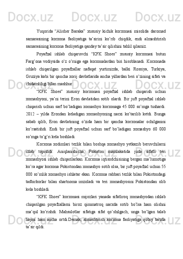  
Yuqorida   “Alisher   Baraka”   xususiy   kichik   korxonasi   misolida   daromad
samarasining   korxona   faoliyatiga   ta’sirini   ko’rib   chiqdik,   endi   almashtirish
samarasining korxona faoliyatiga qanday ta’sir qilishini tahlil qilamiz. 
Poyafzal   ishlab   chiqaruvchi   “KFK   Shoes”   xususiy   korxonasi   butun
Farg’ona   vodiysida   o’z   o’rniga   ega   korxonalardan   biri   hisoblanadi.   Korxonada
ishlab   chiqarilgan   poyafzallar   nafaqat   yurtimizda,   balki   Rossiya,   Turkiya,
Gruziya kabi bir qancha xorij davlatlarida ancha yillardan beri o’zining sifati va
chidamliligi bilan mashhur. 
“KFK   Shoes”   xususiy   korxonasi   poyafzal   ishlab   chiqarish   uchun
xomashyoni,   ya’ni   terini   Eron   davlatidan   sotib   olardi.   Bir   juft   poyafzal   ishlab
chiqarish   uchun   sarf   bo’ladigan   xomashyo   korxonaga   45   000   so’mga   tushardi.
2012   –   yilda   Erondan   keladigan   xomashyoning   narxi   ko’tarilib   ketdi.   Bunga
sabab   qilib,   Eron   davlatining   o’zida   ham   bir   qancha   korxonalar   ochilganini
ko’rsatishdi.   Endi   bir   juft   poyafzal   uchun   sarf   bo’ladigan   xomashyo   60   000
so’mga to’g’ri kela boshladi. 
Korxona   xodimlari   tezlik   bilan   boshqa   xomashyo   yetkazib   beruvchilarni
izlab   topishdi.   Aniqlanishicha,   Pokiston   mamlakatida   juda   sifatli   teri
xomashyosi  ishlab chiqarilarkan. Korxona iqtisodchisining  bergan ma’lumotiga
ko’ra agar korxona Pokistondan xomashyo sotib olsa, bir juft poyafzal uchun 55
000 so’mlik xomashyo ishlatar ekan. Korxona rahbari tezlik bilan Pokistondagi
tadbirkorlar   bilan   shartnoma   imzoladi   va   teri   xomashyosini   Pokistondan   olib
kela boshladi. 
“KFK   Shoes”   korxonasi   mijozlari   yanada   sifatliroq   xomashyodan   ishlab
chiqarilgan   poyafzallarni   biroz   qimmatroq   narxda   sotib   bo’lsa   ham   olishni
ma’qul   ko’rishdi.   Mahsulotlar   sifatiga   sifat   qo’shilgach,   unga   bo’lgan   talab
hajmi   ham   ancha   ortdi.Demak,   almashtirish   korxona   faoliyatiga   ijobiy   tarzda
ta’sir qildi.  