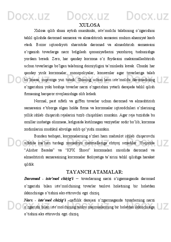 XULOSA 
Xulosa   qilib   shuni   aytish   mumkinki,   iste’molchi   talabining   o’zgarishini
tahlil qilishda daromad samarasi va almashtirish samarasi muhim ahamiyat kasb
etadi.   Bozor   iqtisodiyoti   sharoitida   daromad   va   almashtirish   samarasini
o’rganish   tovarlarga   narx   belgilash   qonuniyatlarini   yaxshiroq   tushunishga
yordam   beradi.   Zero,   har   qanday   korxona   o’z   foydasini   maksimallashtirish
uchun tovarlariga bo’lgan talabning doimiyligini  ta’minlashi  kerak. Chunki  har
qanday   yirik   korxonalar,   monopoliyalar,   konsernlar   agar   tovarlariga   talab
bo’lmasa,   inqirozga   yuz   tutadi.   Shuning   uchun   ham   iste’molchi   daromadining
o’zgarishini yoki boshqa tovarlar narxi o’zgarishini yetarli darajada tahlil qilish
firmaning barqaror rivojlanishiga olib keladi. 
Normal,   past   sifatli   va   giffen   tovarlar   uchun   daromad   va   almashtirish
samarasini   e’tiborga   olgan   holda   firma   va   korxonalar   iqtisodchilari   o’zlarining
yillik ishlab chiqarish rejalarini tuzib chiqishlari mumkin. Agar reja tuzishda bu
omillar inobatga olinmasa, kelgusida kutilmagan vaziyatlar sodir bo’lib, korxona
xodimlarini mushkul ahvolga solib qo’yishi mumkin. 
Bundan tashqari, korxonalarning o’zlari ham mahsulot ishlab chiqaruvchi
sifatida   ma’lum   turdagi   xomashyo   materiallariga   ehtiyoj   sezadilar.   Yuqorida
“Alisher   Baraka”   va   “KFK   Shoes”   korxonalari   misolida   daromad   va
almashtirish samarasining korxonalar faoliyatiga ta’sirini tahlil  qilishga  harakat
qildik. 
TAYANCH ATAMALAR:  
Daromad   -   iste'mol   chizig‘i   –   tovarlarning   narxi   o’zgarmaganda   daromad
o’zgarishi   bilan   iste’molchining   tovarlar   tanlovi   holatining   bir   holatdan
ikkinchisiga o’tishini aks ettiruvchi egri chiziq. 
Narx   -   iste’mol   chizig’i   – naflilik   darajasi   o’zgarmaganda   tovarlarning   narxi
o’zgarishi bilan iste’molchining tanlov majmualarining bir holatdan ikkinchisiga
o’tishini aks ettiruvchi egri chiziq.  