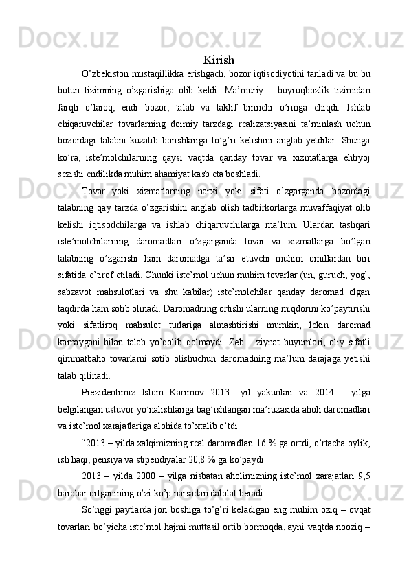 Kirish
O’zbekiston mustaqillikka erishgach, bozor iqtisodiyotini tanladi va bu bu
butun   tizimning   o’zgarishiga   olib   keldi.   Ma’muriy   –   buyruqbozlik   tizimidan
farqli   o’laroq,   endi   bozor,   talab   va   taklif   birinchi   o’ringa   chiqdi.   Ishlab
chiqaruvchilar   tovarlarning   doimiy   tarzdagi   realizatsiyasini   ta’minlash   uchun
bozordagi   talabni   kuzatib   borishlariga   to’g’ri   kelishini   anglab   yetdilar.   Shunga
ko’ra,   iste’molchilarning   qaysi   vaqtda   qanday   tovar   va   xizmatlarga   ehtiyoj
sezishi endilikda muhim ahamiyat kasb eta boshladi.  
Tovar   yoki   xizmatlarning   narxi   yoki   sifati   o’zgarganda   bozordagi
talabning   qay   tarzda   o’zgarishini   anglab   olish   tadbirkorlarga   muvaffaqiyat   olib
kelishi   iqtisodchilarga   va   ishlab   chiqaruvchilarga   ma’lum.   Ulardan   tashqari
iste’molchilarning   daromadlari   o’zgarganda   tovar   va   xizmatlarga   bo’lgan
talabning   o’zgarishi   ham   daromadga   ta’sir   etuvchi   muhim   omillardan   biri
sifatida e’tirof etiladi. Chunki iste’mol uchun muhim tovarlar (un, guruch, yog’,
sabzavot   mahsulotlari   va   shu   kabilar)   iste’molchilar   qanday   daromad   olgan
taqdirda ham sotib olinadi. Daromadning ortishi ularning miqdorini ko’paytirishi
yoki   sifatliroq   mahsulot   turlariga   almashtirishi   mumkin,   lekin   daromad
kamaygani   bilan   talab   yo’qolib   qolmaydi.   Zeb   –   ziynat   buyumlari,   oliy   sifatli
qimmatbaho   tovarlarni   sotib   olishuchun   daromadning   ma’lum   darajaga   yetishi
talab qilinadi. 
Prezidentimiz   Islom   Karimov   2013   –yil   yakunlari   va   2014   –   yilga
belgilangan ustuvor yo’nalishlariga bag’ishlangan ma’ruzasida aholi daromadlari
va iste’mol xarajatlariga alohida to’xtalib o’tdi.  
“2013 – yilda xalqimizning real daromadlari 16 % ga ortdi, o’rtacha oylik,
ish haqi, pensiya va stipendiyalar 20,8 % ga ko’paydi. 
2013   –   yilda   2000   –   yilga   nisbatan   aholimizning   iste’mol   xarajatlari   9,5
barobar ortganining o’zi ko’p narsadan dalolat beradi.  
So’nggi  paytlarda  jon  boshiga   to’g’ri  keladigan  eng   muhim  oziq  –  ovqat
tovarlari bo’yicha iste’mol hajmi muttasil ortib bormoqda, ayni vaqtda nooziq –