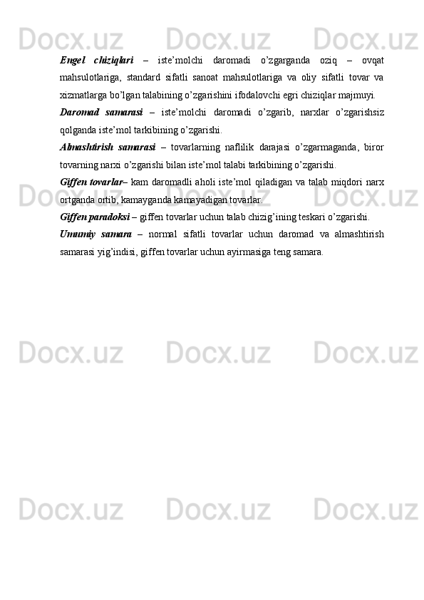 Engel   chiziqlari   –   iste’molchi   daromadi   o’zgarganda   oziq   –   ovqat
mahsulotlariga,   standard   sifatli   sanoat   mahsulotlariga   va   oliy   sifatli   tovar   va
xizmatlarga bo’lgan talabining o’zgarishini ifodalovchi egri chiziqlar majmuyi. 
Daromad   samarasi   –   iste’molchi   daromadi   o’zgarib,   narxlar   o’zgarishsiz
qolganda iste’mol tarkibining o’zgarishi.  
Almashtirish   samarasi   –   tovarlarning   naflilik   darajasi   o’zgarmaganda,   biror
tovarning narxi o’zgarishi bilan iste’mol talabi tarkibining o’zgarishi. 
Giffen tovarlar – kam daromadli aholi iste’mol  qiladigan va talab miqdori  narx
ortganda ortib, kamayganda kamayadigan tovarlar. 
Giffen paradoksi –  giffen tovarlar uchun talab chizig’ining teskari o’zgarishi. 
Umumiy   samara   –   normal   sifatli   tovarlar   uchun   daromad   va   almashtirish
samarasi yig’indisi, giffen tovarlar uchun ayirmasiga teng samara.  