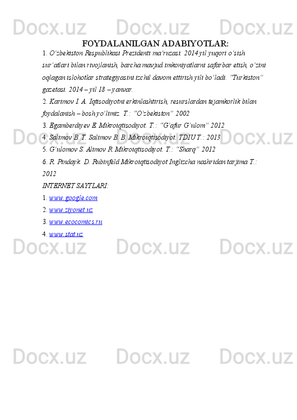 FOYDALANILGAN ADABIYOTLAR:  
1. O’zbekiston Respublikasi Prezidenti ma’ruzasi. 2014 yil yuqori o’sish 
sur’atlari bilan rivojlanish, barcha mavjud imkoniyatlarni safarbar etish, o’zini 
oqlagan islohotlar strategiyasini izchil davom ettirish yili bo’ladi. “Turkiston” 
gazetasi. 2014 – yil 18 – yanvar. 
2. Karimov I. A. Iqtisodiyotni erkinlashtirish, resurslardan tejamkorlik bilan 
foydalanish – bosh yo’limiz.  T.: “O’zbekiston” 2002 
3. Egamberdiyev E. Mikroiqtisodiyot. T.: “G’afur G’ulom” 2012 
4. Salimov B. T. Salimov B. B. Mikroiqtisodiyot.  TDIU T.: 2013 
5. G’ulomov S. Alimov R. Mikroiqtisodiyot.  T.: “Sharq” 2012 
6. R. Pindayk. D. Rubinfeld Mikroiqtisodiyot Inglizcha nashridan tarjima T.: 
2012 
INTERNET SAYTLARI: 
1. www.google.com     
2. www.ziyonet.uz     
3. www.ecocomics.ru     
4. www.stat.uz     
  