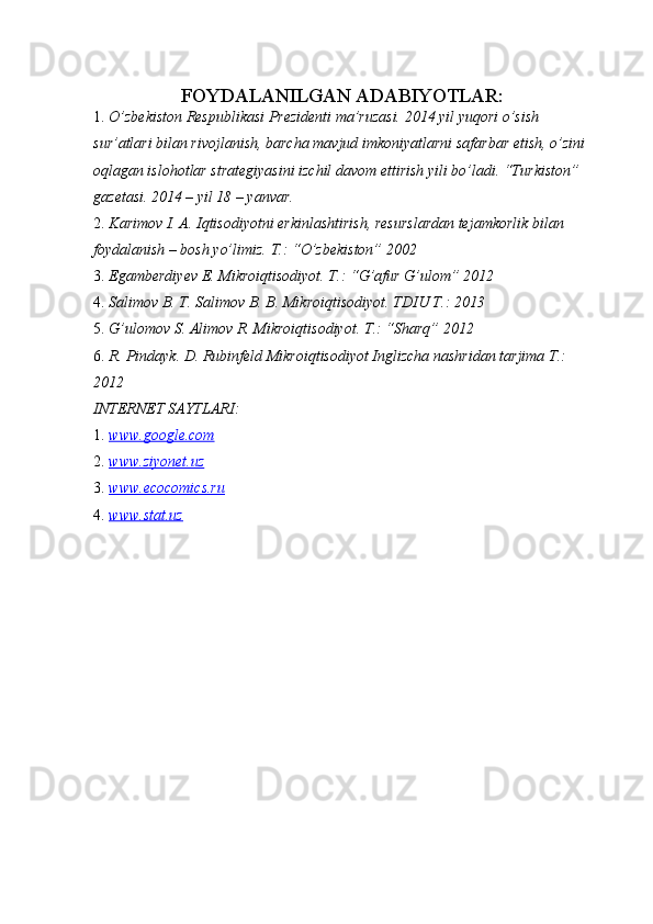FOYDALANILGAN ADABIYOTLAR:  
1. O’zbekiston Respublikasi Prezidenti ma’ruzasi. 2014 yil yuqori o’sish 
sur’atlari bilan rivojlanish, barcha mavjud imkoniyatlarni safarbar etish, o’zini 
oqlagan islohotlar strategiyasini izchil davom ettirish yili bo’ladi. “Turkiston” 
gazetasi. 2014 – yil 18 – yanvar. 
2. Karimov I. A. Iqtisodiyotni erkinlashtirish, resurslardan tejamkorlik bilan 
foydalanish – bosh yo’limiz.  T.: “O’zbekiston” 2002 
3. Egamberdiyev E. Mikroiqtisodiyot. T.: “G’afur G’ulom” 2012 
4. Salimov B. T. Salimov B. B. Mikroiqtisodiyot.  TDIU T.: 2013 
5. G’ulomov S. Alimov R. Mikroiqtisodiyot.  T.: “Sharq” 2012 
6. R. Pindayk. D. Rubinfeld Mikroiqtisodiyot Inglizcha nashridan tarjima T.: 
2012 
INTERNET SAYTLARI: 
1. www.google.com     
2. www.ziyonet.uz     
3. www.ecocomics.ru     
4. www.stat.uz