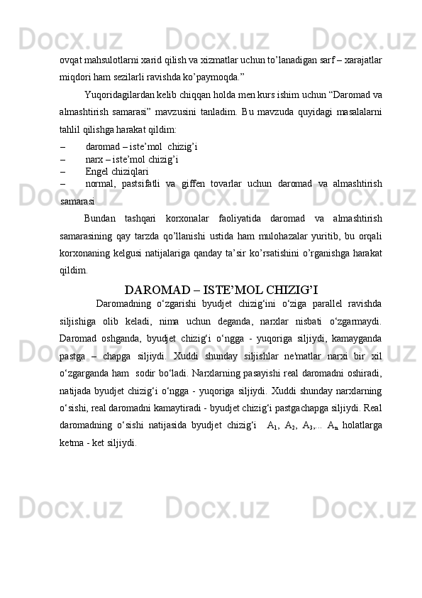 ovqat mahsulotlarni xarid qilish va xizmatlar uchun to’lanadigan sarf – xarajatlar
miqdori ham sezilarli ravishda ko’paymoqda.” 
Yuqoridagilardan kelib chiqqan holda men kurs ishim uchun “Daromad va
almashtirish   samarasi”   mavzusini   tanladim.   Bu   mavzuda   quyidagi   masalalarni
tahlil qilishga harakat qildim: 
– daromad – iste’mol  chizig’i 
– narx – iste’mol chizig’i 
– Engel chiziqlari 
– normal,   pastsifatli   va   giffen   tovarlar   uchun   daromad   va   almashtirish
samarasi 
Bundan   tashqari   korxonalar   faoliyatida   daromad   va   almashtirish
samarasining   qay   tarzda   qo’llanishi   ustida   ham   mulohazalar   yuritib,   bu   orqali
korxonaning kelgusi  natijalariga qanday ta’sir  ko’rsatishini  o’rganishga  harakat
qildim. 
DAROMAD – ISTE’MOL CHIZIG’I 
    Daromadning   o‘zgarishi   byudjet   chizig‘ini   o‘ziga   parallel   ravishda
siljishiga   olib   keladi,   nima   uchun   deganda,   narxlar   nisbati   o‘zgarmaydi.
Daromad   oshganda,   byudjet   chizig‘i   o‘ngga   -   yuqoriga   siljiydi,   kamayganda
pastga   –   chapga   siljiydi.   Xuddi   shunday   siljishlar   ne'matlar   narxi   bir   xil
o‘zgarganda ham   sodir bo‘ladi. Narxlarning pasayishi real daromadni oshiradi,
natijada byudjet  chizig‘i o‘ngga -  yuqoriga siljiydi. Xuddi  shunday narxlarning
o‘sishi, real daromadni kamaytiradi - byudjet chizig‘i pastgachapga siljiydi. Real
daromadning   o‘sishi   natijasida   byudjet   chizig‘i     A
1 ,   A
2 ,   A
3 ,...   A
n   holatlarga
ketma - ket siljiydi.  