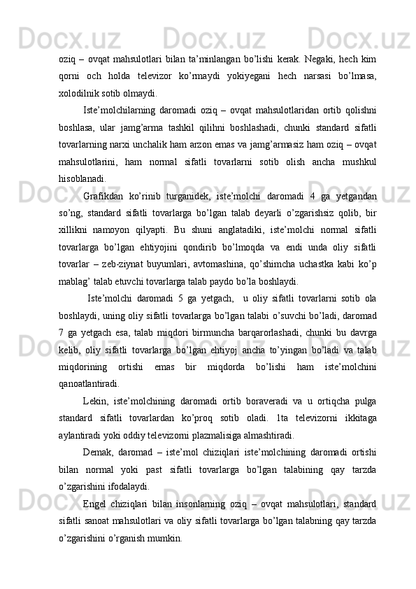 oziq   –   ovqat   mahsulotlari   bilan   ta’minlangan   bo’lishi   kerak.   Negaki,   hech   kim
qorni   och   holda   televizor   ko’rmaydi   yokiyegani   hech   narsasi   bo’lmasa,
xolodilnik sotib olmaydi. 
Iste’molchilarning   daromadi   oziq   –   ovqat   mahsulotlaridan   ortib   qolishni
boshlasa,   ular   jamg’arma   tashkil   qilihni   boshlashadi,   chunki   standard   sifatli
tovarlarning narxi unchalik ham arzon emas va jamg’armasiz ham oziq – ovqat
mahsulotlarini,   ham   normal   sifatli   tovarlarni   sotib   olish   ancha   mushkul
hisoblanadi. 
Grafikdan   ko’rinib   turganidek,   iste’molchi   daromadi   4   ga   yetgandan
so’ng,   standard   sifatli   tovarlarga   bo’lgan   talab   deyarli   o’zgarishsiz   qolib,   bir
xillikni   namoyon   qilyapti.   Bu   shuni   anglatadiki,   iste’molchi   normal   sifatli
tovarlarga   bo’lgan   ehtiyojini   qondirib   bo’lmoqda   va   endi   unda   oliy   sifatli
tovarlar   –   zeb-ziynat   buyumlari,   avtomashina,   qo’shimcha   uchastka   kabi   ko’p
mablag’ talab etuvchi tovarlarga talab paydo bo’la boshlaydi. 
  Iste’molchi   daromadi   5   ga   yetgach,     u   oliy   sifatli   tovarlarni   sotib   ola
boshlaydi, uning oliy sifatli tovarlarga bo’lgan talabi o’suvchi bo’ladi, daromad
7   ga   yetgach   esa,   talab   miqdori   birmuncha   barqarorlashadi,   chunki   bu   davrga
kelib,   oliy   sifatli   tovarlarga   bo’lgan   ehtiyoj   ancha   to’yingan   bo’ladi   va   talab
miqdorining   ortishi   emas   bir   miqdorda   bo’lishi   ham   iste’molchini
qanoatlantiradi. 
Lekin,   iste’molchining   daromadi   ortib   boraveradi   va   u   ortiqcha   pulga
standard   sifatli   tovarlardan   ko’proq   sotib   oladi.   1ta   televizorni   ikkitaga
aylantiradi yoki oddiy televizorni plazmalisiga almashtiradi. 
Demak,   daromad   –   iste’mol   chiziqlari   iste’molchining   daromadi   ortishi
bilan   normal   yoki   past   sifatli   tovarlarga   bo’lgan   talabining   qay   tarzda
o’zgarishini ifodalaydi. 
Engel   chiziqlari   bilan   insonlarning   oziq   –   ovqat   mahsulotlari,   standard
sifatli sanoat mahsulotlari va oliy sifatli tovarlarga bo’lgan talabning qay tarzda
o’zgarishini o’rganish mumkin.  