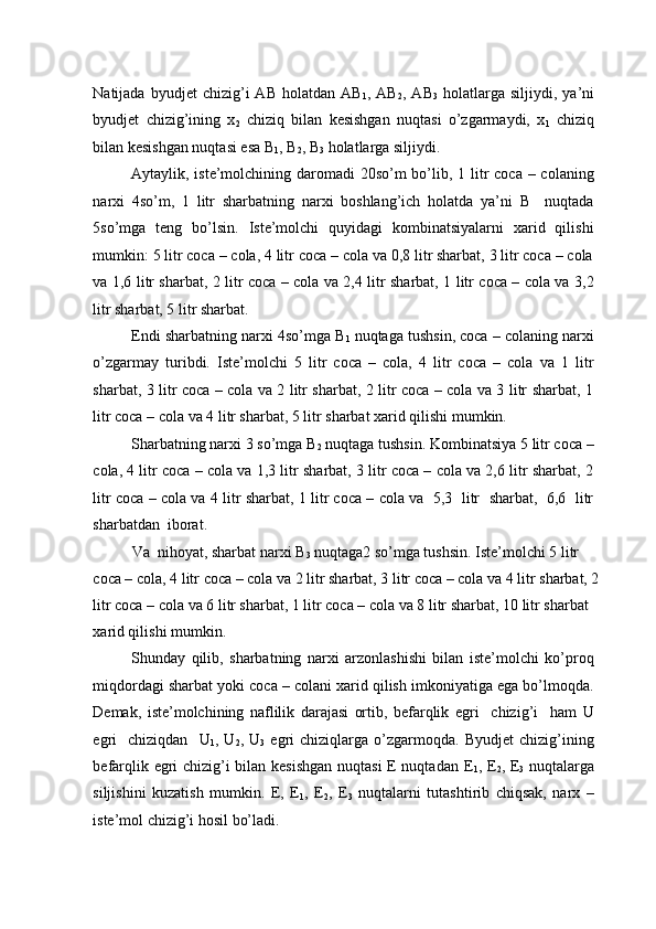 Natijada   byudjet   chizig’i   AB   holatdan   AB
1 ,  AB
2 ,  AB
3   holatlarga   siljiydi,  ya’ni
byudjet   chizig’ining   x
2   chiziq   bilan   kesishgan   nuqtasi   o’zgarmaydi,   x
1   chiziq
bilan kesishgan nuqtasi esa B
1 , B
2 , B
3  holatlarga siljiydi.  
Aytaylik, iste’molchining daromadi  20so’m bo’lib, 1 litr  coca – colaning
narxi   4so’m,   1   litr   sharbatning   narxi   boshlang’ich   holatda   ya’ni   B     nuqtada
5so’mga   teng   bo’lsin.   Iste’molchi   quyidagi   kombinatsiyalarni   xarid   qilishi
mumkin: 5 litr coca – cola, 4 litr coca – cola va 0,8 litr sharbat, 3 litr coca – cola
va 1,6 litr sharbat, 2 litr coca – cola va 2,4 litr sharbat, 1 litr coca – cola va 3,2
litr sharbat, 5 litr sharbat. 
Endi sharbatning narxi 4so’mga B
1  nuqtaga tushsin, coca – colaning narxi
o’zgarmay   turibdi.   Iste’molchi   5   litr   coca   –   cola,   4   litr   coca   –   cola   va   1   litr
sharbat, 3 litr coca – cola va 2 litr sharbat, 2 litr coca – cola va 3 litr sharbat, 1
litr coca – cola va 4 litr sharbat, 5 litr sharbat xarid qilishi mumkin. 
Sharbatning narxi 3 so’mga B
2  nuqtaga tushsin. Kombinatsiya 5 litr coca –
cola, 4 litr coca – cola va 1,3 litr sharbat, 3 litr coca – cola va 2,6 litr sharbat, 2
litr coca – cola va 4 litr sharbat, 1 litr coca – cola va  5,3  litr   sharbat,  6,6  litr
sharbatdan  iborat. 
Va  nihoyat, sharbat narxi B
3  nuqtaga2 so’mga tushsin. Iste’molchi 5 litr 
coca – cola, 4 litr coca – cola va 2 litr sharbat, 3 litr coca – cola va 4 litr sharbat, 2 
litr coca – cola va 6 litr sharbat, 1 litr coca – cola va 8 litr sharbat, 10 litr sharbat 
xarid qilishi mumkin. 
Shunday   qilib,   sharbatning   narxi   arzonlashishi   bilan   iste’molchi   ko’proq
miqdordagi sharbat yoki coca – colani xarid qilish imkoniyatiga ega bo’lmoqda.
Demak,   iste’molchining   naflilik   darajasi   ortib,   befarqlik   egri     chizig’i     ham   U
egri     chiziqdan     U
1 ,  U
2 ,  U
3   egri   chiziqlarga   o’zgarmoqda.   Byudjet   chizig’ining
befarqlik egri chizig’i bilan kesishgan  nuqtasi  E nuqtadan E
1 , E
2 , E
3   nuqtalarga
siljishini   kuzatish   mumkin.   E,   E
1 ,   E
2 ,   E
3   nuqtalarni   tutashtirib   chiqsak,   narx   –
iste’mol chizig’i hosil bo’ladi.