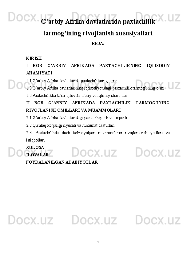 G’arbiy Afrika davlatlarida paxtachilik
tarmog’ining rivojlanish xususiyatlari
REJA:
KIRISH 
I   BOB   G’ARBIY   AFRIKADA   PAXTACHILIKNING   IQTISODIY
AHAMIYATI
1.1  G’arbiy Afrika davlatlarida paxtachilikning tarixi
1.2 G’arbiy Afrika davlatlarining iqtisodiyotidagi paxtachilik tarmog’ining o’rni
1.3  Paxtachilikka ta'sir qiluvchi tabiiy va iqlimiy sharoitlar
II   BOB   G’ARBIY   AFRIKADA   PAXTACHILIK   TARMOG’INING
RIVOJLANISH OMILLARI VA MUAMMOLARI
2.1 G’arbiy Afrika davlatlaridagi paxta eksporti va importi
2.2 Qishloq xo’jaligi siyosati va hukumat dasturlari
2.3.   Paxtachilikda   duch   kelinayotgan   muammolarni   rivojlantirish   yo’llari   va
istiqbollari
XULOSA
ILOVALAR
FOYDALANILGAN ADABIYOTLAR
1 