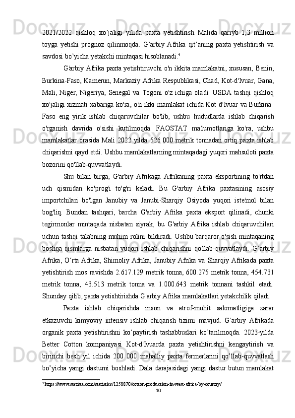 2021/2022   qishloq   xo’jaligi   yilida   paxta   yetishtirish   Malida   qariyb   1,3   million
toyga   yetishi   prognoz   qilinmoqda.   G’arbiy   Afrika   qit’aning   paxta   yetishtirish   va
savdosi bo’yicha yetakchi mintaqasi hisoblanadi. 4
G'arbiy Afrika paxta yetishtiruvchi o'n ikkita mamlakatni, xususan, Benin,
Burkina-Faso, Kamerun, Markaziy Afrika Respublikasi, Chad, Kot-d'Ivuar, Gana,
Mali,   Niger,   Nigeriya,   Senegal   va   Togoni   o'z   ichiga   oladi.   USDA   tashqi   qishloq
xo'jaligi xizmati xabariga ko'ra, o'n ikki mamlakat ichida Kot-d'Ivuar va Burkina-
Faso   eng   yirik   ishlab   chiqaruvchilar   bo'lib,   ushbu   hududlarda   ishlab   chiqarish
o'rganish   davrida   o'sishi   kutilmoqda.   FAOSTAT   ma'lumotlariga   ko'ra,   ushbu
mamlakatlar  orasida  Mali   2022 yilda  526 000  metrik  tonnadan  ortiq  paxta ishlab
chiqarishni qayd etdi. Ushbu mamlakatlarning mintaqadagi yuqori mahsuloti paxta
bozorini qo'llab-quvvatlaydi.
Shu   bilan   birga,   G'arbiy   Afrikaga   Afrikaning   paxta   eksportining   to'rtdan
uch   qismidan   ko'prog'i   to'g'ri   keladi.   Bu   G'arbiy   Afrika   paxtasining   asosiy
importchilari   bo'lgan   Janubiy   va   Janubi-Sharqiy   Osiyoda   yuqori   iste'mol   bilan
bog'liq.   Bundan   tashqari,   barcha   G'arbiy   Afrika   paxta   eksport   qilinadi,   chunki
tegirmonlar   mintaqada   nisbatan   siyrak,   bu   G'arbiy   Afrika   ishlab   chiqaruvchilari
uchun tashqi talabning muhim rolini bildiradi. Ushbu barqaror o'sish mintaqaning
boshqa   qismlarga   nisbatan   yuqori   ishlab   chiqarishni   qo'llab-quvvatlaydi.   G arbiyʻ
Afrika,  O rta Afrika, Shimoliy Afrika,  Janubiy  Afrika  va  Sharqiy  Afrikada  paxta	
ʻ
yetishtirish   mos   ravishda   2.617.129   metrik   tonna,  600.275   metrik   tonna,   454.731
metrik   tonna,   43.513   metrik   tonna   va   1.000.643   metrik   tonnani   tashkil   etadi.
Shunday qilib, paxta yetishtirishda G'arbiy Afrika mamlakatlari yetakchilik qiladi.
Paxta   ishlab   chiqarishda   inson   va   atrof-muhit   salomatligiga   zarar
etkazuvchi   kimyoviy   intensiv   ishlab   chiqarish   tizimi   mavjud.   G’arbiy   Afrikada
organik   paxta   yetishtirishni   ko’paytirish   tashabbuslari   ko’tarilmoqda.   2023-yilda
Better   Cotton   kompaniyasi   Kot-d'Ivuarda   paxta   yetishtirishni   kengaytirish   va
birinchi   besh   yil   ichida   200   000   mahalliy   paxta   fermerlarini   qo’llab-quvvatlash
bo’yicha   yangi   dasturni   boshladi.  Dala   darajasidagi  yangi  dastur  butun  mamlakat
4
 https://www.statista.com/statistics/1258870/cotton-production-in-west-africa-by-country/
10 