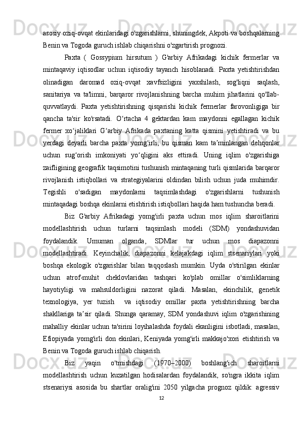 asosiy oziq-ovqat ekinlaridagi o'zgarishlarni, shuningdek, Akpoti va boshqalarning
Benin va Togoda guruch ishlab chiqarishni o'zgartirish prognozi.
Paxta   (   Gossypium   hirsutum   )   G'arbiy   Afrikadagi   kichik   fermerlar   va
mintaqaviy   iqtisodlar   uchun   iqtisodiy   tayanch   hisoblanadi.   Paxta   yetishtirishdan
olinadigan   daromad   oziq-ovqat   xavfsizligini   yaxshilash,   sog'liqni   saqlash,
sanitariya   va   ta'limni,   barqaror   rivojlanishning   barcha   muhim   jihatlarini   qo'llab-
quvvatlaydi.   Paxta   yetishtirishning   qisqarishi   kichik   fermerlar   farovonligiga   bir
qancha   ta'sir   ko'rsatadi.   O rtacha   4   gektardan   kam   maydonni   egallagan   kichikʻ
fermer   xo jaliklari   G arbiy   Afrikada   paxtaning   katta   qismini   yetishtiradi   va   bu	
ʻ ʻ
yerdagi   deyarli   barcha   paxta   yomg irli,   bu   qisman   kam   ta minlangan   dehqonlar	
ʻ ʼ
uchun   sug orish   imkoniyati   yo qligini   aks   ettiradi.   Uning   iqlim   o'zgarishiga	
ʻ ʻ
zaifligining geografik taqsimotini tushunish mintaqaning turli qismlarida barqaror
rivojlanish   istiqbollari   va   strategiyalarini   oldindan   bilish   uchun   juda   muhimdir.
Tegishli   o'sadigan   maydonlarni   taqsimlashdagi   o'zgarishlarni   tushunish
mintaqadagi boshqa ekinlarni etishtirish istiqbollari haqida ham tushuncha beradi.
Biz   G'arbiy   Afrikadagi   yomg'irli   paxta   uchun   mos   iqlim   sharoitlarini
modellashtirish   uchun   turlarni   taqsimlash   modeli   (SDM)   yondashuvidan
foydalandik.   Umuman   olganda,   SDMlar   tur   uchun   mos   diapazonni
modellashtiradi.   Keyinchalik,   diapazonni   kelajakdagi   iqlim   stsenariylari   yoki
boshqa   ekologik   o'zgarishlar   bilan   taqqoslash   mumkin.   Uyda   o'stirilgan   ekinlar
uchun   atrof-muhit   cheklovlaridan   tashqari   ko'plab   omillar   o'simliklarning
hayotiyligi   va   mahsuldorligini   nazorat   qiladi.   Masalan,   ekinchilik,   genetik
texnologiya,   yer   tuzish     va   iqtisodiy   omillar   paxta   yetishtirishning   barcha
shakllariga   ta sir   qiladi.   Shunga   qaramay,   SDM   yondashuvi   iqlim   o'zgarishining	
ʼ
mahalliy ekinlar uchun ta'sirini loyihalashda foydali ekanligini isbotladi, masalan,
Efiopiyada   yomg'irli   don   ekinlari,   Keniyada   yomg'irli   makkajo'xori   etishtirish   va
Benin va Togoda guruch ishlab chiqarish.
Biz   yaqin   o'tmishdagi   (1970–2000)   boshlang'ich   sharoitlarni
modellashtirish   uchun   kuzatilgan   hodisalardan   foydalandik,   so'ngra   ikkita   iqlim
stsenariysi   asosida   bu   shartlar   oralig'ini   2050   yilgacha   prognoz   qildik:   agressiv
12 