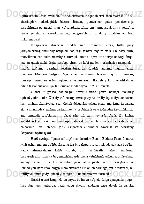 iqlim ta'sirini ifodalovchi RCP4.5 va ekstremal o'zgarishlarni ifodalovchi RCP8.5 ,
shuningdek,   odatdagidek   biznes.   Bunday   yondashuv   paxta   yetishtirishga
yaroqliligiga   potentsial   ta'sir   ko'rsatadigan   iqlim   omillarini   aniqlash   va   yomg'irli
paxta   yetishtirish   assortimentidagi   o'zgarishlarni   miqdoriy   jihatdan   aniqlash
imkonini berdi.
Kelajakdagi   sharoitlar   modeli   aniq   prognozni   emas,   balki   joriy
jarayonlarning   ehtimoliy   natijalari   haqidagi   farazni   taqdim   etadi.   Shunday   qilib,
modellarda   har   doim   noaniqlik   mavjud,   ammo   iqlim   traektoriyalaridagi   farqni
taxmin qilish muhimligini  hisobga olsak, bu kabi model moslashish  strategiyalari
haqida   ma'lumot   berishga   yordam   beradigan   foydali   taxminni   taqdim   etishi
mumkin.   Mumkin   bo'lgan   o'zgarishlar   naqshlarini   tasavvur   qilish,   masalan,
mintaqa   fermerlari   uchun   iqtisodiy   variantlarni   o'tkazish   yoki   diversifikatsiya
qilish tashabbuslarini qo'llab-quvvatlashda foydali bo'lishi mumkin.
Global   miqyosda   sotiladigan   tovar   sifatida   paxta   nafaqat   mahalliy
iqtisodiyotlar,   balki   G'arbiy   Afrikadagi   mintaqaviy   va   milliy   iqtisodiyotlar   uchun
ham   muhim   ahamiyatga   ega.   Kichik   dehqonlar   uchun   paxta   eng   keng   tarqalgan
ekin (shuningdek, muhim parhez moyli) hisoblanadi va u kakaodan keyin ikkinchi
eng   qimmatli   hisoblanadi,   u   faqat   ishonchli   nam   joylarda   o'sadi.   Bu   kichik
xo'jaliklar G'arbiy Afrikani mintaqa sifatida dunyodagi beshinchi yirik paxta ishlab
chiqaruvchi   va   uchinchi   yirik   eksportchi   (Shimoliy   Amerika   va   Markaziy
Osiyodan keyin) qiladi.
Hosil ayniqsa, “paxta to rtligi” mamlakatlari Benin, Burkina-Faso, Chad vaʻ
Mali uchun muhim bo lib, ularning har biri eksport tovari sifatida paxtaga bog liq.	
ʻ ʻ
Paxta   ahamiyatidan   kelib   chiqib,   bu   mamlakatlar   jahon   savdosini
barqarorlashtirishga va boy mamlakatlarda paxta yetishtirish uchun subsidiyalarni
kamaytirishga   intildi.   Ushbu   subsidiyalar   jahon   paxta   narxini   pasaytiradi   va
iqtisodiyoti   kam   rivojlangan   mamlakatlarda   ishlab   chiqarishga   putur   etkazadi,   bu
milliy va mintaqaviy iqtisodiy barqarorlik uchun muhim masaladir.
Garchi u past kengliklarda paydo bo'lsa va ko'p ekinlarga qaraganda yuqori
haroratga   toqat   qilsa-da,   paxta   uzoq   davom   etadigan   issiq   davrlarda   issiqlik
13 