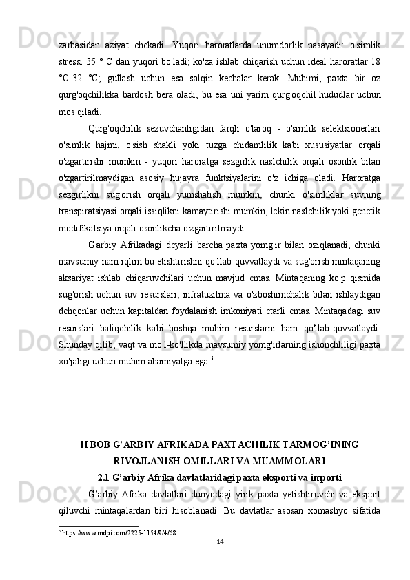 zarbasidan   aziyat   chekadi.   Yuqori   haroratlarda   unumdorlik   pasayadi:   o'simlik
stressi  35 ° C dan yuqori bo'ladi; ko'za ishlab chiqarish uchun ideal haroratlar 18
°C-32   °C;   gullash   uchun   esa   salqin   kechalar   kerak.   Muhimi,   paxta   bir   oz
qurg'oqchilikka   bardosh   bera   oladi,   bu   esa   uni   yarim   qurg'oqchil   hududlar   uchun
mos qiladi.
Qurg'oqchilik   sezuvchanligidan   farqli   o'laroq   -   o'simlik   selektsionerlari
o'simlik   hajmi,   o'sish   shakli   yoki   tuzga   chidamlilik   kabi   xususiyatlar   orqali
o'zgartirishi   mumkin   -   yuqori   haroratga   sezgirlik   naslchilik   orqali   osonlik   bilan
o'zgartirilmaydigan   asosiy   hujayra   funktsiyalarini   o'z   ichiga   oladi.   Haroratga
sezgirlikni   sug'orish   orqali   yumshatish   mumkin,   chunki   o'simliklar   suvning
transpiratsiyasi orqali issiqlikni kamaytirishi mumkin, lekin naslchilik yoki genetik
modifikatsiya orqali osonlikcha o'zgartirilmaydi.
G'arbiy   Afrikadagi   deyarli   barcha   paxta   yomg'ir   bilan   oziqlanadi,   chunki
mavsumiy nam iqlim bu etishtirishni qo'llab-quvvatlaydi va sug'orish mintaqaning
aksariyat   ishlab   chiqaruvchilari   uchun   mavjud   emas.   Mintaqaning   ko'p   qismida
sug'orish   uchun   suv   resurslari,   infratuzilma   va   o'zboshimchalik   bilan   ishlaydigan
dehqonlar   uchun   kapitaldan   foydalanish   imkoniyati   etarli   emas.   Mintaqadagi   suv
resurslari   baliqchilik   kabi   boshqa   muhim   resurslarni   ham   qo'llab-quvvatlaydi.
Shunday qilib, vaqt va mo'l-ko'llikda mavsumiy yomg'irlarning ishonchliligi paxta
xo'jaligi uchun muhim ahamiyatga ega. 6
II BOB G’ARBIY AFRIKADA PAXTACHILIK TARMOG’INING
RIVOJLANISH OMILLARI VA MUAMMOLARI
2.1 G’arbiy Afrika davlatlaridagi paxta eksporti va importi
G’arbiy   Afrika   davlatlari   dunyodagi   yirik   paxta   yetishtiruvchi   va   eksport
qiluvchi   mintaqalardan   biri   hisoblanadi.   Bu   davlatlar   asosan   xomashyo   sifatida
6
 https://www.mdpi.com/2225-1154/9/4/68
14 
