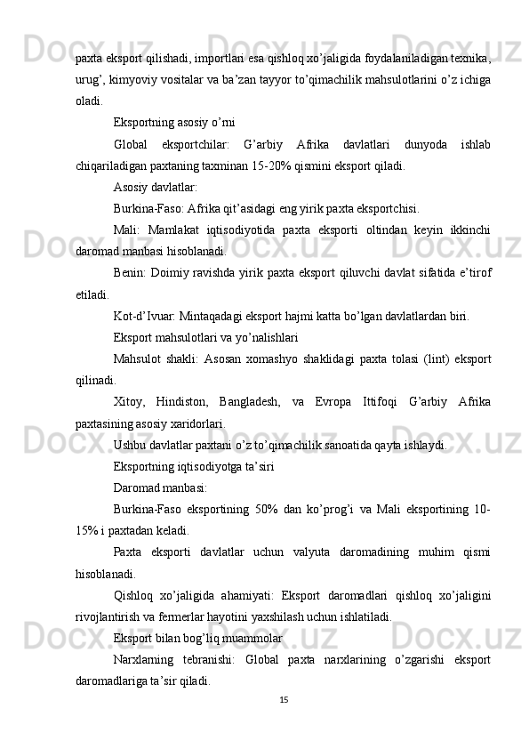 paxta eksport qilishadi, importlari esa qishloq xo’jaligida foydalaniladigan texnika,
urug’, kimyoviy vositalar va ba’zan tayyor to’qimachilik mahsulotlarini o’z ichiga
oladi.
Eksportning asosiy o’rni
Global   eksportchilar:   G’arbiy   Afrika   davlatlari   dunyoda   ishlab
chiqariladigan paxtaning taxminan 15-20% qismini eksport qiladi.
Asosiy davlatlar:
Burkina-Faso: Afrika qit’asidagi eng yirik paxta eksportchisi.
Mali:   Mamlakat   iqtisodiyotida   paxta   eksporti   oltindan   keyin   ikkinchi
daromad manbasi hisoblanadi.
Benin:  Doimiy ravishda yirik paxta eksport  qiluvchi  davlat  sifatida e’tirof
etiladi.
Kot-d’Ivuar: Mintaqadagi eksport hajmi katta bo’lgan davlatlardan biri.
Eksport mahsulotlari va yo’nalishlari
Mahsulot   shakli:   Asosan   xomashyo   shaklidagi   paxta   tolasi   (lint)   eksport
qilinadi.
Xitoy,   Hindiston,   Bangladesh,   va   Evropa   Ittifoqi   G’arbiy   Afrika
paxtasining asosiy xaridorlari.
Ushbu davlatlar paxtani o’z to’qimachilik sanoatida qayta ishlaydi.
Eksportning iqtisodiyotga ta’siri
Daromad manbasi:
Burkina-Faso   eksportining   50%   dan   ko’prog’i   va   Mali   eksportining   10-
15% i paxtadan keladi.
Paxta   eksporti   davlatlar   uchun   valyuta   daromadining   muhim   qismi
hisoblanadi.
Qishloq   xo’jaligida   ahamiyati:   Eksport   daromadlari   qishloq   xo’jaligini
rivojlantirish va fermerlar hayotini yaxshilash uchun ishlatiladi.
Eksport bilan bog’liq muammolar
Narxlarning   tebranishi:   Global   paxta   narxlarining   o’zgarishi   eksport
daromadlariga ta’sir qiladi.
15 