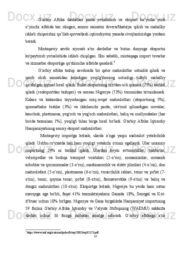 G’arbiy   Afrika   davlatlari   paxta   yetishtirish   va   eksport   bo’yicha   yirik
o’yinchi   sifatida   tan   olingan,   ammo   sanoatni   diversifikatsiya   qilish   va   mahalliy
ishlab chiqarishni qo’llab-quvvatlash iqtisodiyotni yanada rivojlantirishga yordam
beradi.
Mintaqaviy   savdo   siyosati   a'zo   davlatlar   va   butun   dunyoga   eksportni
ko'paytirish   yo'nalishida   ishlab   chiqilgan.   Shu   sababli,   mintaqaga   import   tovarlar
va xizmatlar eksportiga qo'shimcha sifatida qaraladi. 7
G’arbiy   afrika   tashqi   savdosida   bir   qator   mahsulotlar   ustunlik   qiladi   va
qazib   olish   sanoatidan   keladigan   yoqilg'ilarning   ustunligi   tufayli   mahalliy
qo'shilgan qiymat hosil qiladi. Bular eksportning to'rtdan uch qismini (75%) tashkil
qiladi   (reeksportdan   tashqari)   va   asosan   Nigeriya   (73%)   tomonidan   ta'minlanadi.
Kakao   va   kakaodan   tayyorlangan   oziq-ovqat   mahsulotlari   (eksportning   5%),
qimmatbaho   toshlar   (3%)   va   ikkilamchi   paxta,   iste'mol   qilinadigan   mevalar,
kauchuk, plastmassa, yog'och va yog'och mahsulotlari, baliq va mollyuskalar (har
birida   taxminan   1%),   yoqilg'i   bilan   birga   hosil   bo'ladi.   G'arbiy   Afrika   Iqtisodiy
Hamjamiyatining asosiy eksport mahsulotlari.
  Mintaqaviy   importga   kelsak,   ularda   o’nga   yaqin   mahsulot   yetakchilik
qiladi. Ushbu ro'yxatda hali ham yoqilg'i yetakchi  o'rinni egallaydi. Ular umumiy
importning   24%   ni   tashkil   qiladi.   Ulardan   keyin   avtomobillar,   traktorlar,
velosipedlar   va   boshqa   transport   vositalari   (2-o rin),   mexanizmlar,   mexanikʻ
asboblar va qozonxonalar (3-o rin), mashinasozlik va elektr jihozlari (4-o rin), don	
ʻ ʻ
mahsulotlari  (5-o rin), plastmassa  (6-o rin), temirchilik ishlari, temir  va po'lat  (7-	
ʻ ʻ
o'rin),   temir,   quyma   temir,   po'lat   (8-o'rin),   farmatsevtika   (9-o'rin)   va   baliq   va
dengiz   mahsulotlari   (10-o'rin).   Eksportga   kelsak,   Nigeriya   bu   yerda   ham   ustun
mavqega   ega   bo'lib,   faqat   41%   tranzaktsiyalarni   Ganada   18%,   Senegal   va   Kot-
d'Ivuar uchun 10% bo'lgan. Nigeriya va Gana birgalikda Hamjamiyat importining
59   foizini   G'arbiy   Afrika   Iqtisodiy   va   Valyuta   Ittifoqining   (WAEMU)   sakkizta
davlati   uchun   36   foizga   nisbatan   amalga   oshiradi.   G’arbiy   afrikaga   a'zo
7
 https://www.imf.org/external/pubs/ft/wp/2002/wp02173.pdf
17 