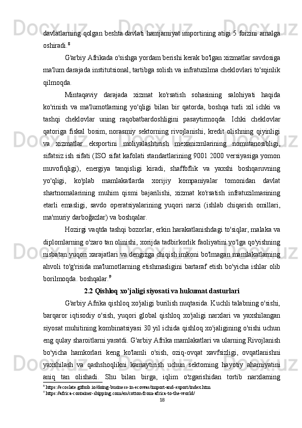 davlatlarning qolgan beshta davlati hamjamiyat importining atigi 5 foizini amalga
oshiradi. 8
G'arbiy Afrikada o'sishga yordam berishi kerak bo'lgan xizmatlar savdosiga
ma'lum darajada institutsional, tartibga solish va infratuzilma cheklovlari to'sqinlik
qilmoqda.
Mintaqaviy   darajada   xizmat   ko'rsatish   sohasining   salohiyati   haqida
ko'rinish   va   ma'lumotlarning   yo'qligi   bilan   bir   qatorda,   boshqa   turli   xil   ichki   va
tashqi   cheklovlar   uning   raqobatbardoshligini   pasaytirmoqda.   Ichki   cheklovlar
qatoriga   fiskal   bosim,   norasmiy   sektorning   rivojlanishi,   kredit   olishning   qiyinligi
va   xizmatlar   eksportini   moliyalashtirish   mexanizmlarining   nomutanosibligi,
sifatsiz ish sifati (ISO sifat kafolati standartlarining 9001 2000 versiyasiga yomon
muvofiqligi),   energiya   tanqisligi   kiradi,   shaffoflik   va   yaxshi   boshqaruvning
yo'qligi,   ko'plab   mamlakatlarda   xorijiy   kompaniyalar   tomonidan   davlat
shartnomalarining   muhim   qismi   bajarilishi,   xizmat   ko'rsatish   infratuzilmasining
etarli   emasligi,   savdo   operatsiyalarining   yuqori   narxi   (ishlab   chiqarish   omillari,
ma'muriy darboğazlar) va boshqalar.
Hozirgi vaqtda tashqi bozorlar, erkin harakatlanishdagi to'siqlar, malaka va
diplomlarning o'zaro tan olinishi, xorijda tadbirkorlik faoliyatini yo'lga qo'yishning
nisbatan yuqori xarajatlari va dengizga chiqish imkoni bo'lmagan mamlakatlarning
ahvoli to'g'risida ma'lumotlarning etishmasligini  bartaraf etish bo'yicha ishlar olib
borilmoqda. boshqalar. 9
2.2 Qishloq xo’jaligi siyosati va hukumat dasturlari
G'arbiy Afrika qishloq xo'jaligi burilish nuqtasida. Kuchli talabning o'sishi,
barqaror   iqtisodiy   o'sish,   yuqori   global   qishloq   xo'jaligi   narxlari   va   yaxshilangan
siyosat muhitining kombinatsiyasi 30 yil ichida qishloq xo'jaligining o'sishi uchun
eng qulay sharoitlarni yaratdi. G'arbiy Afrika mamlakatlari va ularning Rivojlanish
bo'yicha   hamkorlari   keng   ko'lamli   o'sish,   oziq-ovqat   xavfsizligi,   ovqatlanishni
yaxshilash   va   qashshoqlikni   kamaytirish   uchun   sektorning   hayotiy   ahamiyatini
aniq   tan   olishadi.   Shu   bilan   birga,   iqlim   o'zgarishidan   tortib   narxlarning
8
 https://ecoslate.github.io/doing-business-in-ecowas/import-and-export/index.htm
9
 https://africa-container-shipping.com/en/cotton-from-africa-to-the-world/
18 