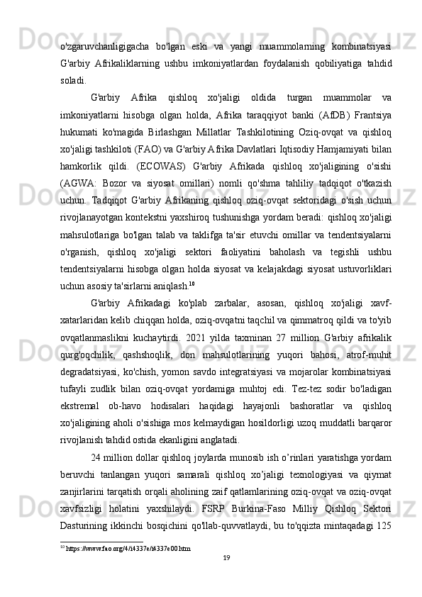 o'zgaruvchanligigacha   bo'lgan   eski   va   yangi   muammolarning   kombinatsiyasi
G'arbiy   Afrikaliklarning   ushbu   imkoniyatlardan   foydalanish   qobiliyatiga   tahdid
soladi.
G'arbiy   Afrika   qishloq   xo'jaligi   oldida   turgan   muammolar   va
imkoniyatlarni   hisobga   olgan   holda,   Afrika   taraqqiyot   banki   (AfDB)   Frantsiya
hukumati   ko'magida   Birlashgan   Millatlar   Tashkilotining   Oziq-ovqat   va   qishloq
xo'jaligi tashkiloti (FAO) va G'arbiy Afrika Davlatlari Iqtisodiy Hamjamiyati bilan
hamkorlik   qildi.   (ECOWAS)   G'arbiy   Afrikada   qishloq   xo'jaligining   o'sishi
(AGWA:   Bozor   va   siyosat   omillari)   nomli   qo'shma   tahliliy   tadqiqot   o'tkazish
uchun.   Tadqiqot   G'arbiy   Afrikaning   qishloq   oziq-ovqat   sektoridagi   o'sish   uchun
rivojlanayotgan kontekstni yaxshiroq tushunishga yordam beradi: qishloq xo'jaligi
mahsulotlariga   bo'lgan   talab   va   taklifga   ta'sir   etuvchi   omillar   va   tendentsiyalarni
o'rganish,   qishloq   xo'jaligi   sektori   faoliyatini   baholash   va   tegishli   ushbu
tendentsiyalarni   hisobga   olgan   holda   siyosat   va   kelajakdagi   siyosat   ustuvorliklari
uchun asosiy ta'sirlarni aniqlash. 10
G'arbiy   Afrikadagi   ko'plab   zarbalar,   asosan,   qishloq   xo'jaligi   xavf-
xatarlaridan kelib chiqqan holda, oziq-ovqatni taqchil va qimmatroq qildi va to'yib
ovqatlanmaslikni   kuchaytirdi.   2021   yilda   taxminan   27   million   G'arbiy   afrikalik
qurg'oqchilik,   qashshoqlik,   don   mahsulotlarining   yuqori   bahosi,   atrof-muhit
degradatsiyasi,   ko'chish,   yomon   savdo   integratsiyasi   va   mojarolar   kombinatsiyasi
tufayli   zudlik   bilan   oziq-ovqat   yordamiga   muhtoj   edi.   Tez-tez   sodir   bo'ladigan
ekstremal   ob-havo   hodisalari   haqidagi   hayajonli   bashoratlar   va   qishloq
xo'jaligining aholi o'sishiga mos kelmaydigan hosildorligi uzoq muddatli barqaror
rivojlanish tahdid ostida ekanligini anglatadi.
24 million dollar qishloq joylarda munosib ish o’rinlari yaratishga yordam
beruvchi   tanlangan   yuqori   samarali   qishloq   xo’jaligi   texnologiyasi   va   qiymat
zanjirlarini tarqatish orqali aholining zaif qatlamlarining oziq-ovqat va oziq-ovqat
xavfsizligi   holatini   yaxshilaydi.   FSRP   Burkina-Faso   Milliy   Qishloq   Sektori
Dasturining ikkinchi bosqichini  qo'llab-quvvatlaydi, bu to'qqizta mintaqadagi  125
10
 https://www.fao.org/4/i4337e/i4337e00.htm
19 