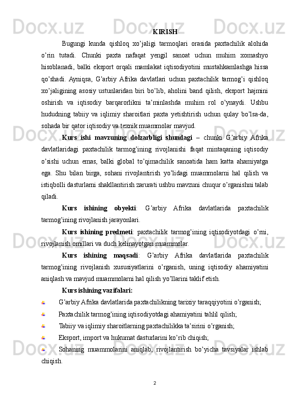 KIRISH
Bugungi   kunda   qishloq   xo’jaligi   tarmoqlari   orasida   paxtachilik   alohida
o’rin   tutadi.   Chunki   paxta   nafaqat   yengil   sanoat   uchun   muhim   xomashyo
hisoblanadi,   balki   eksport   orqali   mamlakat   iqtisodiyotini   mustahkamlashga   hissa
qo’shadi.  Ayniqsa,   G’arbiy  Afrika   davlatlari   uchun   paxtachilik   tarmog’i   qishloq
xo’jaligining   asosiy   ustunlaridan   biri   bo’lib,   aholini   band   qilish,   eksport   hajmini
oshirish   va   iqtisodiy   barqarorlikni   ta’minlashda   muhim   rol   o’ynaydi.   Ushbu
hududning   tabiiy   va   iqlimiy   sharoitlari   paxta   yetishtirish   uchun   qulay   bo’lsa-da,
sohada bir qator iqtisodiy va texnik muammolar mavjud.
Kurs   ishi   mavzuning   dolzarbligi   shundagi   –   chunki   G’arbiy   Afrika
davlatlaridagi   paxtachilik   tarmog’ining   rivojlanishi   faqat   mintaqaning   iqtisodiy
o’sishi   uchun   emas,   balki   global   to’qimachilik   sanoatida   ham   katta   ahamiyatga
ega.   Shu   bilan   birga,   sohani   rivojlantirish   yo’lidagi   muammolarni   hal   qilish   va
istiqbolli dasturlarni shakllantirish zarurati ushbu mavzuni chuqur o’rganishni talab
qiladi.
Kurs   ishining   obyekti :   G’arbiy   Afrika   davlatlarida   paxtachilik
tarmog’ining rivojlanish jarayonlari.
Kurs   ishining   predmeti :   paxtachilik   tarmog’ining   iqtisodiyotdagi   o’rni,
rivojlanish omillari va duch kelinayotgan muammolar.
Kurs   ishining   maqsadi :   G’arbiy   Afrika   davlatlarida   paxtachilik
tarmog’ining   rivojlanish   xususiyatlarini   o’rganish,   uning   iqtisodiy   ahamiyatini
aniqlash va mavjud muammolarni hal qilish yo’llarini taklif etish.
Kurs ishining vazifalari:
G’arbiy Afrika davlatlarida paxtachilikning tarixiy taraqqiyotini o’rganish;
Paxtachilik tarmog’ining iqtisodiyotdagi ahamiyatini tahlil qilish;
Tabiiy va iqlimiy sharoitlarning paxtachilikka ta’sirini o’rganish;
Eksport, import va hukumat dasturlarini ko’rib chiqish;
Sohaning   muammolarini   aniqlab,   rivojlantirish   bo’yicha   tavsiyalar   ishlab
chiqish.
2 