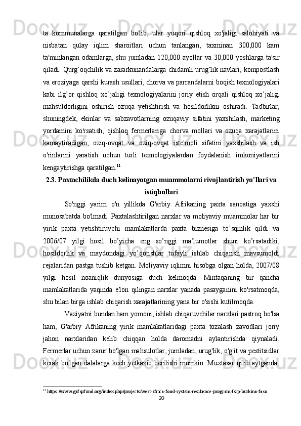 ta   kommunalarga   qaratilgan   bo'lib,   ular   yuqori   qishloq   xo'jaligi   salohiyati   va
nisbatan   qulay   iqlim   sharoitlari   uchun   tanlangan,   taxminan   300,000   kam
ta'minlangan  odamlarga,  shu  jumladan  120,000 ayollar  va  30,000  yoshlarga ta'sir
qiladi. Qurg’oqchilik va zararkunandalarga chidamli urug’lik navlari, kompostlash
va eroziyaga qarshi kurash usullari, chorva va parrandalarni boqish texnologiyalari
kabi   ilg’or   qishloq   xo’jaligi   texnologiyalarini   joriy   etish   orqali   qishloq   xo’jaligi
mahsuldorligini   oshirish   ozuqa   yetishtirish   va   hosildorlikni   oshiradi.   Tadbirlar,
shuningdek,   ekinlar   va   sabzavotlarning   ozuqaviy   sifatini   yaxshilash,   marketing
yordamini   ko'rsatish,   qishloq   fermerlariga   chorva   mollari   va   ozuqa   xarajatlarini
kamaytiradigan,   oziq-ovqat   va   oziq-ovqat   iste'moli   sifatini   yaxshilash   va   ish
o'rinlarini   yaratish   uchun   turli   texnologiyalardan   foydalanish   imkoniyatlarini
kengaytirishga qaratilgan. 11
2.3.  Paxtachilikda duch kelinayotgan muammolarni rivojlantirish yo’llari va
istiqbollari
So'nggi   yarim   o'n   yillikda   G'arbiy   Afrikaning   paxta   sanoatiga   yaxshi
munosabatda bo'lmadi. Paxtalashtirilgan narxlar va moliyaviy muammolar har bir
yirik   paxta   yetishtiruvchi   mamlakatlarda   paxta   biznesiga   to’sqinlik   qildi   va
2006/07   yilgi   hosil   bo’yicha   eng   so’nggi   ma’lumotlar   shuni   ko’rsatadiki,
hosildorlik   va   maydondagi   yo’qotishlar   tufayli   ishlab   chiqarish   mavsumoldi
rejalaridan pastga tushib ketgan. Moliyaviy iqlimni hisobga olgan holda, 2007/08
yilgi   hosil   noaniqlik   dunyosiga   duch   kelmoqda.   Mintaqaning   bir   qancha
mamlakatlarida   yaqinda   e'lon   qilingan   narxlar   yanada   pasayganini   ko'rsatmoqda,
shu bilan birga ishlab chiqarish xarajatlarining yana bir o'sishi kutilmoqda.
Vaziyatni bundan ham yomoni, ishlab chiqaruvchilar narxlari pastroq bo'lsa
ham,   G'arbiy   Afrikaning   yirik   mamlakatlaridagi   paxta   tozalash   zavodlari   joriy
jahon   narxlaridan   kelib   chiqqan   holda   daromadni   aylantirishda   qiynaladi.
Fermerlar uchun zarur bo'lgan mahsulotlar, jumladan, urug'lik, o'g'it va pestitsidlar
kerak bo'lgan dalalarga kech yetkazib berilishi mumkin. Muxtasar qilib aytganda,
11
 https://www.gafspfund.org/index.php/projects/west-africa-food-system-resilience-program-fsrp-burkina-faso
20 