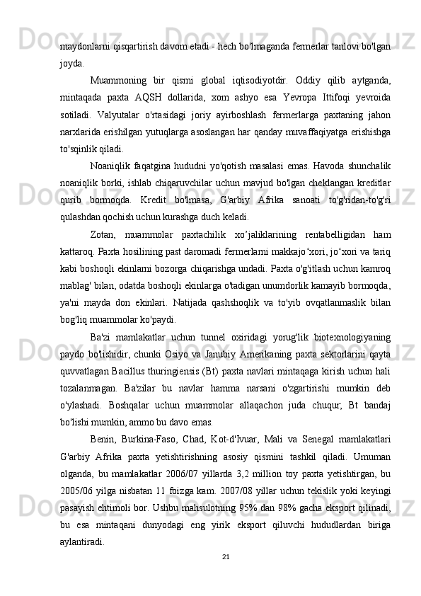 maydonlarni qisqartirish davom etadi - hech bo'lmaganda fermerlar tanlovi bo'lgan
joyda.
Muammoning   bir   qismi   global   iqtisodiyotdir.   Oddiy   qilib   aytganda,
mintaqada   paxta   AQSH   dollarida,   xom   ashyo   esa   Yevropa   Ittifoqi   yevroida
sotiladi.   Valyutalar   o'rtasidagi   joriy   ayirboshlash   fermerlarga   paxtaning   jahon
narxlarida erishilgan yutuqlarga asoslangan har qanday muvaffaqiyatga erishishga
to'sqinlik qiladi.
Noaniqlik   faqatgina   hududni   yo'qotish   masalasi   emas.   Havoda   shunchalik
noaniqlik borki, ishlab  chiqaruvchilar  uchun mavjud bo'lgan  cheklangan kreditlar
qurib   bormoqda.   Kredit   bo'lmasa,   G'arbiy   Afrika   sanoati   to'g'ridan-to'g'ri
qulashdan qochish uchun kurashga duch keladi.
Zotan,   muammolar   paxtachilik   xo’jaliklarining   rentabelligidan   ham
kattaroq. Paxta hosilining past daromadi fermerlarni makkajo xori, jo xori va tariqʻ ʻ
kabi boshoqli ekinlarni bozorga chiqarishga undadi. Paxta o'g'itlash uchun kamroq
mablag' bilan, odatda boshoqli ekinlarga o'tadigan unumdorlik kamayib bormoqda,
ya'ni   mayda   don   ekinlari.   Natijada   qashshoqlik   va   to'yib   ovqatlanmaslik   bilan
bog'liq muammolar ko'paydi.
Ba'zi   mamlakatlar   uchun   tunnel   oxiridagi   yorug'lik   biotexnologiyaning
paydo   bo'lishidir,   chunki   Osiyo   va   Janubiy   Amerikaning   paxta   sektorlarini   qayta
quvvatlagan Bacillus thuringiensis  (Bt) paxta navlari mintaqaga kirish uchun hali
tozalanmagan.   Ba'zilar   bu   navlar   hamma   narsani   o'zgartirishi   mumkin   deb
o'ylashadi.   Boshqalar   uchun   muammolar   allaqachon   juda   chuqur;   Bt   bandaj
bo'lishi mumkin, ammo bu davo emas.
Benin,   Burkina-Faso,   Chad,   Kot-d'Ivuar,   Mali   va   Senegal   mamlakatlari
G'arbiy   Afrika   paxta   yetishtirishning   asosiy   qismini   tashkil   qiladi.   Umuman
olganda,   bu   mamlakatlar   2006/07   yillarda   3,2   million   toy   paxta   yetishtirgan,   bu
2005/06 yilga nisbatan 11 foizga kam. 2007/08 yillar uchun tekislik yoki  keyingi
pasayish ehtimoli bor. Ushbu mahsulotning 95% dan 98% gacha eksport qilinadi,
bu   esa   mintaqani   dunyodagi   eng   yirik   eksport   qiluvchi   hududlardan   biriga
aylantiradi.
21 