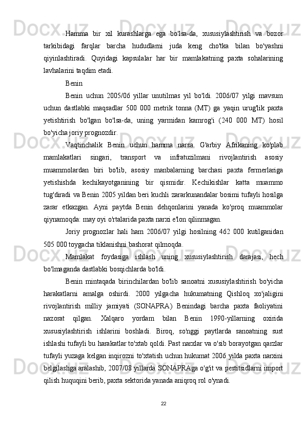 Hamma   bir   xil   kurashlarga   ega   bo'lsa-da,   xususiylashtirish   va   bozor
tarkibidagi   farqlar   barcha   hududlarni   juda   keng   cho'tka   bilan   bo'yashni
qiyinlashtiradi.   Quyidagi   kapsulalar   har   bir   mamlakatning   paxta   sohalarining
lavhalarini taqdim etadi.
Benin
Benin   uchun   2005/06   yillar   unutilmas   yil   bo'ldi.   2006/07   yilgi   mavsum
uchun   dastlabki   maqsadlar   500   000   metrik   tonna   (MT)   ga   yaqin   urug'lik   paxta
yetishtirish   bo'lgan   bo'lsa-da,   uning   yarmidan   kamrog'i   (240   000   MT)   hosil
bo'yicha joriy prognozdir.
Vaqtinchalik   Benin   uchun   hamma   narsa.   G'arbiy   Afrikaning   ko'plab
mamlakatlari   singari,   transport   va   infratuzilmani   rivojlantirish   asosiy
muammolardan   biri   bo'lib,   asosiy   manbalarning   barchasi   paxta   fermerlariga
yetishishda   kechikayotganining   bir   qismidir.   Kechikishlar   katta   muammo
tug'diradi va Benin 2005 yildan beri kuchli zararkunandalar bosimi tufayli hosilga
zarar   etkazgan.   Ayni   paytda   Benin   dehqonlarini   yanada   ko'proq   muammolar
qiynamoqda: may oyi o'rtalarida paxta narxi e'lon qilinmagan.
Joriy   prognozlar   hali   ham   2006/07   yilgi   hosilning   462   000   kutilganidan
505 000 toygacha tiklanishni bashorat qilmoqda.
Mamlakat   foydasiga   ishlash   uning   xususiylashtirish   darajasi,   hech
bo'lmaganda dastlabki bosqichlarda bo'ldi.
Benin   mintaqada   birinchilardan   bo'lib   sanoatni   xususiylashtirish   bo'yicha
harakatlarni   amalga   oshirdi.   2000   yilgacha   hukumatning   Qishloq   xo'jaligini
rivojlantirish   milliy   jamiyati   (SONAPRA)   Benindagi   barcha   paxta   faoliyatini
nazorat   qilgan.   Xalqaro   yordam   bilan   Benin   1990-yillarning   oxirida
xususiylashtirish   ishlarini   boshladi.   Biroq,   so'nggi   paytlarda   sanoatning   sust
ishlashi tufayli bu harakatlar to'xtab qoldi. Past narxlar va o'sib borayotgan qarzlar
tufayli yuzaga kelgan inqirozni to'xtatish uchun hukumat 2006 yilda paxta narxini
belgilashga aralashib, 2007/08 yillarda SONAPRAga o'g'it va pestitsidlarni import
qilish huquqini berib, paxta sektorida yanada aniqroq rol o'ynadi.
22 