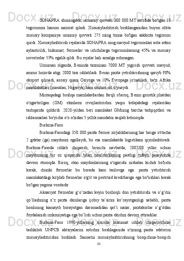 SONAPRA shuningdek, umumiy quvvati 300 000 MT atrofida bo'lgan 10
tegirmonni   hamon   nazorat   qiladi.   Xususiylashtirish   boshlanganidan   buyon   oltita
xususiy   kompaniya   umumiy   quvvati   275   ming   tonna   bo'lgan   sakkizta   tegirmon
qurdi. Xususiylashtirish rejalarida SONAPRA ning mavjud tegirmonlari asta-sekin
aylantirildi,   hukumat,   fermerlar   va   ishchilarga   tegirmonlarning   45%   va   xususiy
investorlar 55% egalik qildi. Bu rejalar hali amalga oshmagan.
Umuman   olganda,   Beninda   taxminan   7000   MT   yigirish   quvvati   mavjud,
ammo hozirda atigi 2000 tasi ishlatiladi. Benin paxta yetishtirishning qariyb 98%
eksport   qilinadi,   asosiy   qismi   Osiyoga   va   10%   Evropaga   jo'natiladi,   ba'zi   Afrika
mamlakatlari (masalan, Nigeriya) ham muhim rol o'ynaydi.
Mintaqadagi boshqa mamlakatlardan farqli o'laroq, Benin genetik jihatdan
o'zgartirilgan   (GM)   ekinlarni   rivojlantirishni   yaqin   kelajakdagi   rejalaridan
tashqarida   qoldirdi.   2020-yildan   beri   mamlakat   GMning   barcha   tadqiqotlari   va
ishlanmalari bo'yicha o'z-o'zidan 5 yillik mandatni saqlab kelmoqda.
Burkina-Faso
Burkina-Fasodagi 350 000 paxta fermer xo'jaliklarining har biriga o'rtacha
2   gektar   (ga)   maydonni   egallaydi,   bu   esa   mamlakatda   logistikani   qiyinlashtiradi.
Burkina-Fasoda   ishlab   chiqarish,   birinchi   navbatda,   2007/08   yillar   uchun
maydonning   bir   oz   qisqarishi   bilan   hosildorlikning   pastligi   tufayli   pasayishda
davom   etmoqda.   Biroq,   ekin   maydonlarining   o'zgarishi   nisbatan   kichik   bo'lishi
kerak,   chunki   fermerlar   bu   borada   kam   tanlovga   ega:   paxta   yetishtirish
mamlakatdagi ko'plab fermerlar o'g'it va pestitsid kreditlariga ega bo'lishlari kerak
bo'lgan yagona vositadir.
Aksariyat   fermerlar   g’o’zadan   keyin   boshoqli   don   yetishtirishi   va   o’g’itni
qo’llashning   o’z   paxta   ekinlariga   ijobiy   ta’sirini   ko’rayotganligi   sababli,   paxta
hosilining   kamayib   borayotgan   daromadidan   qat’i   nazar,   paxtakorlar   o’g’itdan
foydalanish imkoniyatiga ega bo’lish uchun paxta ekishni davom ettiradilar. .
Burkina-Faso   1990-yillarning   oxirida   hukumat   ishlab   chiqaruvchilar
tashkiloti   UNPCB   aktsiyalarini   sotishni   boshlaganida   o'zining   paxta   sektorini
xususiylashtirishni   boshladi.   Sanoatni   xususiylashtirishning   bosqichma-bosqich
23 