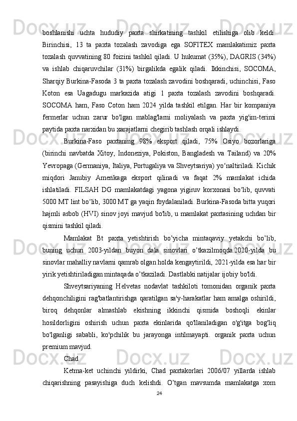 boshlanishi   uchta   hududiy   paxta   shirkatining   tashkil   etilishiga   olib   keldi.
Birinchisi,   13   ta   paxta   tozalash   zavodiga   ega   SOFITEX   mamlakatimiz   paxta
tozalash quvvatining 80 foizini tashkil qiladi. U hukumat (35%), DAGRIS (34%)
va   ishlab   chiqaruvchilar   (31%)   birgalikda   egalik   qiladi.   Ikkinchisi,   SOCOMA,
Sharqiy Burkina-Fasoda 3 ta paxta tozalash zavodini boshqaradi, uchinchisi, Faso
Koton   esa   Uagadugu   markazida   atigi   1   paxta   tozalash   zavodini   boshqaradi.
SOCOMA   ham,   Faso   Coton   ham   2024   yilda   tashkil   etilgan.   Har   bir   kompaniya
fermerlar   uchun   zarur   bo'lgan   mablag'larni   moliyalash   va   paxta   yig'im-terimi
paytida paxta narxidan bu xarajatlarni chegirib tashlash orqali ishlaydi.
Burkina-Faso   paxtaning   98%   eksport   qiladi,   75%   Osiyo   bozorlariga
(birinchi   navbatda   Xitoy,   Indoneziya,   Pokiston,   Bangladesh   va   Tailand)   va   20%
Yevropaga (Germaniya, Italiya, Portugaliya va Shveytsariya) yo naltiriladi. Kichikʻ
miqdori   Janubiy   Amerikaga   eksport   qilinadi   va   faqat   2%   mamlakat   ichida
ishlatiladi.   FILSAH   DG   mamlakatdagi   yagona   yigiruv   korxonasi   bo lib,   quvvati	
ʻ
5000 MT lint bo lib, 3000 MT ga yaqin foydalaniladi. Burkina-Fasoda bitta yuqori	
ʻ
hajmli asbob (HVI)  sinov joyi  mavjud bo'lib, u mamlakat  paxtasining uchdan bir
qismini tashkil qiladi.
Mamlakat   Bt   paxta   yetishtirish   bo’yicha   mintaqaviy   yetakchi   bo’lib,
buning   uchun   2003-yildan   buyon   dala   sinovlari   o’tkazilmoqda.2020-yilda   bu
sinovlar mahalliy navlarni qamrab olgan holda kengaytirildi, 2021-yilda esa har bir
yirik yetishtiriladigan mintaqada o’tkaziladi. Dastlabki natijalar ijobiy bo'ldi.
Shveytsariyaning   Helvetas   nodavlat   tashkiloti   tomonidan   organik   paxta
dehqonchiligini   rag'batlantirishga   qaratilgan   sa'y-harakatlar   ham   amalga   oshirildi,
biroq   dehqonlar   almashlab   ekishning   ikkinchi   qismida   boshoqli   ekinlar
hosildorligini   oshirish   uchun   paxta   ekinlarida   qo'llaniladigan   o'g'itga   bog'liq
bo'lganligi   sababli,   ko'pchilik   bu   jarayonga   intilmayapti.   organik   paxta   uchun
premium mavjud.
Chad
Ketma-ket   uchinchi   yildirki,   Chad   paxtakorlari   2006/07   yillarda   ishlab
chiqarishning   pasayishiga   duch   kelishdi.   O’tgan   mavsumda   mamlakatga   xom
24 