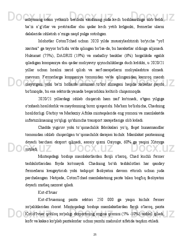 ashyoning   sekin   yetkazib   berilishi   ekishning   juda   kech   boshlanishiga   olib   keldi,
ba’zi   o’g’itlar   va   pestitsidlar   shu   qadar   kech   yetib   kelganki,   fermerlar   ularni
dalalarida ishlatish o’rniga naqd pulga sotishgan.
Islohotlar   CotonTchad   uchun   2020   yilda   xususiylashtirish   bo'yicha   "yo'l
xaritasi" ga tayyor bo'lishi va'da qilingan bo'lsa-da, bu harakatlar oldinga siljimadi.
Hukumat   (75%),   DAGRIS   (19%)   va   mahalliy   banklar   (6%)   birgalikda   egalik
qiladigan kompaniya shu qadar moliyaviy qiyinchiliklarga duch keldiki, u 2020/21
yillar   uchun   hosilni   xarid   qilish   va   sarf-xarajatlarni   moliyalashtira   olmadi.
mavsum.   Fermerlarga   kompaniya   tomonidan   va'da   qilinganidan   kamroq   maosh
olayotgani   yoki   ba'zi   hollarda   umuman   to'lov   olmagani   haqida   xabarlar   paydo
bo'lmoqda, bu esa sektorda yanada beqarorlikni keltirib chiqarmoqda.
2020/21   yillardagi   ishlab   chiqarish   ham   zaif   ko'rinadi,   o'tgan   yilgiga
o'xshash hosildorlik va maydonning biroz qisqarishi. Ma'lum bo'lishicha, Chadning
hosildorligi G'arbiy va Markaziy Afrika mintaqalarida eng yomoni va mamlakatda
infratuzilmaning yo'qligi qo'shimcha transport xarajatlariga olib keladi.
Chadda   yigiruv   yoki   to qimachilik   fabrikalari   yo q,   faqat   hunarmandlarʻ ʻ
tomonidan ishlab chiqarilgan to qimachilik darajasi kichik. Mamlakat paxtasining
ʻ
deyarli   barchasi   eksport   qilinadi,   asosiy   qismi   Osiyoga,   60%   ga   yaqini   Xitoyga
sotiladi.
Mintaqadagi   boshqa   mamlakatlardan   farqli   o'laroq,   Chad   kuchli   fermer
tashkilotlaridan   foyda   ko'rmaydi.   Chadning   bo'sh   tashkilotlari   har   qanday
fermerlarni   kengaytirish   yoki   tadqiqot   faoliyatini   davom   ettirish   uchun   juda
parchalangan.  Natijada,  CotonTchad   mamlakatning  paxta  bilan  bog'liq  faoliyatini
deyarli mutlaq nazorat qiladi.
Kot-d'Ivuar
Kot-d'Ivuarning   paxta   sektori   250   000   ga   yaqin   kichik   fermer
xo'jaliklaridan   iborat.   Mintaqadagi   boshqa   mamlakatlardan   farqli   o'laroq,   paxta
Kot-d'Ivuar qishloq xo'jaligi eksportining ozgina qismini (5% -10%) tashkil qiladi,
kofe va kakao ko'plab paxtakorlar uchun yaxshi mahsulot sifatida taqdim etiladi.
25 