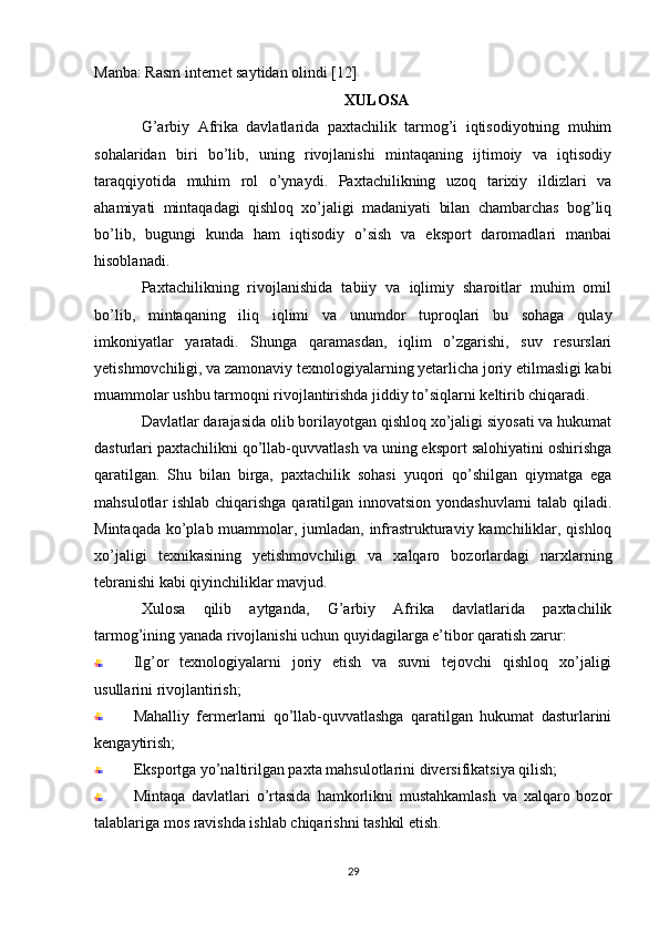 Manba: Rasm internet saytidan olindi [12]
XULOSA
G’arbiy   Afrika   davlatlarida   paxtachilik   tarmog’i   iqtisodiyotning   muhim
sohalaridan   biri   bo’lib,   uning   rivojlanishi   mintaqaning   ijtimoiy   va   iqtisodiy
taraqqiyotida   muhim   rol   o’ynaydi.   Paxtachilikning   uzoq   tarixiy   ildizlari   va
ahamiyati   mintaqadagi   qishloq   xo’jaligi   madaniyati   bilan   chambarchas   bog’liq
bo’lib,   bugungi   kunda   ham   iqtisodiy   o’sish   va   eksport   daromadlari   manbai
hisoblanadi.
Paxtachilikning   rivojlanishida   tabiiy   va   iqlimiy   sharoitlar   muhim   omil
bo’lib,   mintaqaning   iliq   iqlimi   va   unumdor   tuproqlari   bu   sohaga   qulay
imkoniyatlar   yaratadi.   Shunga   qaramasdan,   iqlim   o’zgarishi,   suv   resurslari
yetishmovchiligi, va zamonaviy texnologiyalarning yetarlicha joriy etilmasligi kabi
muammolar ushbu tarmoqni rivojlantirishda jiddiy to’siqlarni keltirib chiqaradi.
Davlatlar darajasida olib borilayotgan qishloq xo’jaligi siyosati va hukumat
dasturlari paxtachilikni qo’llab-quvvatlash va uning eksport salohiyatini oshirishga
qaratilgan.   Shu   bilan   birga,   paxtachilik   sohasi   yuqori   qo’shilgan   qiymatga   ega
mahsulotlar ishlab chiqarishga qaratilgan innovatsion yondashuvlarni talab qiladi.
Mintaqada ko’plab muammolar, jumladan, infrastrukturaviy kamchiliklar, qishloq
xo’jaligi   texnikasining   yetishmovchiligi   va   xalqaro   bozorlardagi   narxlarning
tebranishi kabi qiyinchiliklar mavjud.
Xulosa   qilib   aytganda,   G’arbiy   Afrika   davlatlarida   paxtachilik
tarmog’ining yanada rivojlanishi uchun quyidagilarga e’tibor qaratish zarur:
Ilg’or   texnologiyalarni   joriy   etish   va   suvni   tejovchi   qishloq   xo’jaligi
usullarini rivojlantirish;
Mahalliy   fermerlarni   qo’llab-quvvatlashga   qaratilgan   hukumat   dasturlarini
kengaytirish;
Eksportga yo’naltirilgan paxta mahsulotlarini diversifikatsiya qilish;
Mintaqa   davlatlari   o’rtasida   hamkorlikni   mustahkamlash   va   xalqaro   bozor
talablariga mos ravishda ishlab chiqarishni tashkil etish.
29 