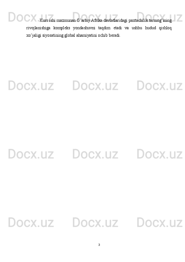 Kurs ishi mazmunan G’arbiy Afrika davlatlaridagi paxtachilik tarmog’ining
rivojlanishiga   kompleks   yondashuvni   taqdim   etadi   va   ushbu   hudud   qishloq
xo’jaligi siyosatining global ahamiyatini ochib beradi.
3 