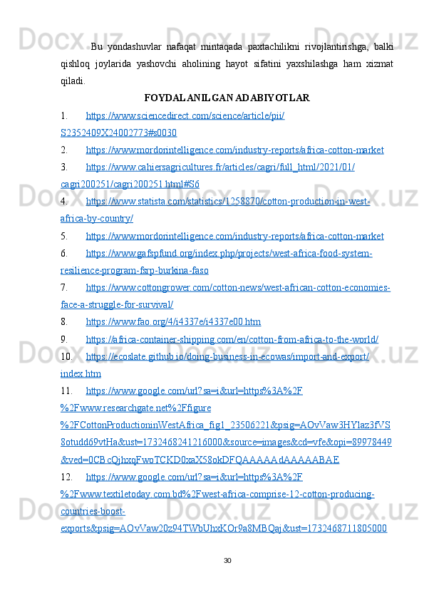 Bu   yondashuvlar   nafaqat   mintaqada   paxtachilikni   rivojlantirishga,   balki
qishloq   joylarida   yashovchi   aholining   hayot   sifatini   yaxshilashga   ham   xizmat
qiladi.
FOYDALANILGAN ADABIYOTLAR
1. https://www.sciencedirect.com/science/article/pii/   
S2352409X24002773#s0030
2. https://www.mordorintelligence.com/industry-reports/africa-cotton-market     
3. https://www.cahiersagricultures.fr/articles/cagri/full_html/2021/01/   
cagri200251/cagri200251.html#S6  
4. https://www.statista.com/statistics/1258870/cotton-production-in-west-   
africa-by-country/  
5. https://www.mordorintelligence.com/industry-reports/africa-cotton-market     
6. https://www.gafspfund.org/index.php/projects/west-africa-food-system-   
resilience-program-fsrp-burkina-faso  
7. https://www.cottongrower.com/cotton-news/west-african-cotton-economies-   
face-a-struggle-for-survival/  
8. https://www.fao.org/4/i4337e/i4337e00.htm     
9. https://africa-container-shipping.com/en/cotton-from-africa-to-the-world/     
10. https://ecoslate.github.io/doing-business-in-ecowas/import-and-export/   
index.htm  
11. https://www.google.com/url?sa=i&url=https%3A%2F   
%2Fwww.researchgate.net%2Ffigure
%2FCottonProductioninWestAfrica_fig1_23506221&psig=AOvVaw3HYlaz3fVS
8otudd69vtHa&ust=1732468241216000&source=images&cd=vfe&opi=89978449
&ved=0CBcQjhxqFwoTCKD0xaX58okDFQAAAAAdAAAAABAE  
12. https://www.google.com/url?sa=i&url=https%3A%2F   
%2Fwww.textiletoday.com.bd%2Fwest-africa-comprise-12-cotton-producing-
countries-boost-
exports&psig=AOvVaw20z94TWbUhxKOr9a8MBQaj&ust=1732468711805000
30 