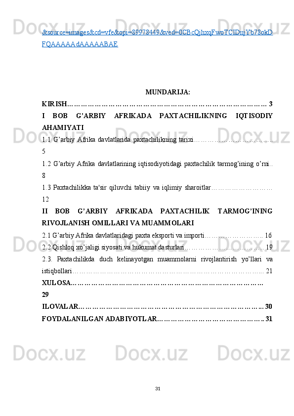 &source=images&cd=vfe&opi=89978449&ved=0CBcQjhxqFwoTCIDnjYb78okD
FQAAAAAdAAAAABAE  
MUNDARIJA:
KIRISH…………………………………………………………………………… 3
I   BOB   G’ARBIY   AFRIKADA   PAXTACHILIKNING   IQTISODIY
AHAMIYATI
1.1   G’arbiy   Afrika   davlatlarida   paxtachilikning   tarixi……………………………..
5
1.2  G’arbiy  Afrika  davlatlarining  iqtisodiyotidagi  paxtachilik  tarmog’ining  o’rni..
8
1.3   Paxtachilikka   ta'sir   qiluvchi   tabiiy   va   iqlimiy   sharoitlar………………………
12
II   BOB   G’ARBIY   AFRIKADA   PAXTACHILIK   TARMOG’INING
RIVOJLANISH OMILLARI VA MUAMMOLARI
2.1 G’arbiy Afrika davlatlaridagi paxta eksporti va importi…………………….. 16
2.2 Qishloq xo’jaligi siyosati va hukumat dasturlari…………………………….. 19
2.3.   Paxtachilikda   duch   kelinayotgan   muammolarni   rivojlantirish   yo’llari   va
istiqbollari………………………………………………………………………... 21
XULOSA…………………………………………………………………………
29
ILOVALAR……………………………………………………………………... 30
FOYDALANILGAN ADABIYOTLAR……………………………………….. 31
31 