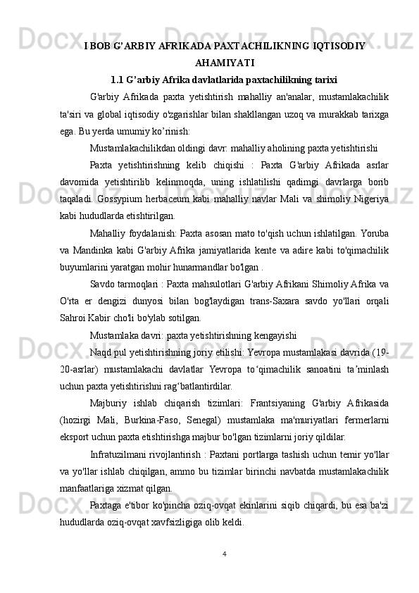 I BOB G’ARBIY AFRIKADA PAXTACHILIKNING IQTISODIY
AHAMIYATI
1.1  G’arbiy Afrika davlatlarida paxtachilikning tarixi
G'arbiy   Afrikada   paxta   yetishtirish   mahalliy   an'analar,   mustamlakachilik
ta'siri va global iqtisodiy o'zgarishlar bilan shakllangan uzoq va murakkab tarixga
ega. Bu yerda umumiy ko’rinish:
Mustamlakachilikdan oldingi davr: mahalliy aholining paxta yetishtirishi
Paxta   yetishtirishning   kelib   chiqishi   :   Paxta   G'arbiy   Afrikada   asrlar
davomida   yetishtirilib   kelinmoqda,   uning   ishlatilishi   qadimgi   davrlarga   borib
taqaladi.   Gossypium   herbaceum   kabi   mahalliy   navlar   Mali   va   shimoliy   Nigeriya
kabi hududlarda etishtirilgan.
Mahalliy foydalanish: Paxta asosan mato to'qish uchun ishlatilgan. Yoruba
va   Mandinka   kabi   G'arbiy  Afrika   jamiyatlarida   kente   va   adire   kabi   to'qimachilik
buyumlarini yaratgan mohir hunarmandlar bo'lgan .
Savdo tarmoqlari : Paxta mahsulotlari G'arbiy Afrikani Shimoliy Afrika va
O'rta   er   dengizi   dunyosi   bilan   bog'laydigan   trans-Saxara   savdo   yo'llari   orqali
Sahroi Kabir cho'li bo'ylab sotilgan.
Mustamlaka davri: paxta yetishtirishning kengayishi
Naqd pul yetishtirishning joriy etilishi: Yevropa mustamlakasi davrida (19-
20-asrlar)   mustamlakachi   davlatlar   Yevropa   to qimachilik   sanoatini   ta minlashʻ ʼ
uchun paxta yetishtirishni rag batlantirdilar.	
ʻ
Majburiy   ishlab   chiqarish   tizimlari:   Frantsiyaning   G'arbiy   Afrikasida
(hozirgi   Mali,   Burkina-Faso,   Senegal)   mustamlaka   ma'muriyatlari   fermerlarni
eksport uchun paxta etishtirishga majbur bo'lgan tizimlarni joriy qildilar.
Infratuzilmani rivojlantirish : Paxtani  portlarga tashish uchun temir yo'llar
va yo'llar  ishlab chiqilgan, ammo bu tizimlar  birinchi  navbatda  mustamlakachilik
manfaatlariga xizmat qilgan.
Paxtaga e'tibor  ko'pincha oziq-ovqat ekinlarini siqib chiqardi, bu esa ba'zi
hududlarda oziq-ovqat xavfsizligiga olib keldi.
4 