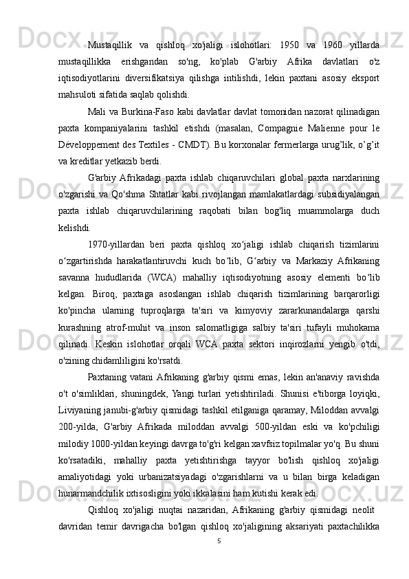 Mustaqillik   va   qishloq   xo'jaligi   islohotlari:   1950   va   1960   yillarda
mustaqillikka   erishgandan   so'ng,   ko'plab   G'arbiy   Afrika   davlatlari   o'z
iqtisodiyotlarini   diversifikatsiya   qilishga   intilishdi,   lekin   paxtani   asosiy   eksport
mahsuloti sifatida saqlab qolishdi.
Mali va Burkina-Faso kabi davlatlar davlat tomonidan nazorat qilinadigan
paxta   kompaniyalarini   tashkil   etishdi   (masalan,   Compagnie   Malienne   pour   le
Développement des Textiles - CMDT). Bu korxonalar fermerlarga urug’lik, o’g’it
va kreditlar yetkazib berdi.
G'arbiy  Afrikadagi   paxta   ishlab   chiqaruvchilari   global   paxta   narxlarining
o'zgarishi   va   Qo'shma   Shtatlar   kabi   rivojlangan   mamlakatlardagi   subsidiyalangan
paxta   ishlab   chiqaruvchilarining   raqobati   bilan   bog'liq   muammolarga   duch
kelishdi.
1970-yillardan   beri   paxta   qishloq   xo jaligi   ishlab   chiqarish   tizimlariniʻ
o zgartirishda   harakatlantiruvchi   kuch   bo lib,   G arbiy   va   Markaziy   Afrikaning	
ʻ ʻ ʻ
savanna   hududlarida   (WCA)   mahalliy   iqtisodiyotning   asosiy   elementi   bo lib	
ʻ
kelgan.   Biroq,   paxtaga   asoslangan   ishlab   chiqarish   tizimlarining   barqarorligi
ko'pincha   ularning   tuproqlarga   ta'siri   va   kimyoviy   zararkunandalarga   qarshi
kurashning   atrof-muhit   va   inson   salomatligiga   salbiy   ta'siri   tufayli   muhokama
qilinadi.   Keskin   islohotlar   orqali   WCA   paxta   sektori   inqirozlarni   yengib   o'tdi,
o'zining chidamliligini ko'rsatdi. 
Paxtaning   vatani  Afrikaning   g'arbiy   qismi   emas,   lekin   an'anaviy   ravishda
o't   o'simliklari,   shuningdek,  Yangi   turlari   yetishtiriladi.   Shunisi   e'tiborga   loyiqki,
Liviyaning janubi-g'arbiy qismidagi  tashkil etilganiga qaramay, Miloddan avvalgi
200-yilda,   G'arbiy   Afrikada   miloddan   avvalgi   500-yildan   eski   va   ko'pchiligi
milodiy 1000-yildan keyingi davrga to'g'ri kelgan xavfsiz topilmalar yo'q. Bu shuni
ko'rsatadiki,   mahalliy   paxta   yetishtirishga   tayyor   bo'lish   qishloq   xo'jaligi
amaliyotidagi   yoki   urbanizatsiyadagi   o'zgarishlarni   va   u   bilan   birga   keladigan
hunarmandchilik ixtisosligini yoki ikkalasini ham kutishi kerak edi. 
Qishloq   xo'jaligi   nuqtai   nazaridan,   Afrikaning   g'arbiy   qismidagi   neolit  
davridan   temir   davrigacha   bo'lgan   qishloq   xo'jaligining   aksariyati   paxtachilikka
5 